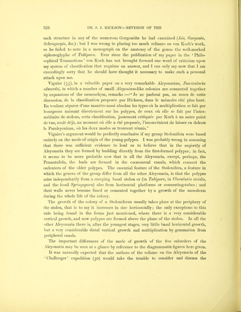 such structure in any of the numerous Gorgonidse he had examined (Isis, Gorgonia, Sclerogorgia, &c.); but I was wrong in placing too much reliance on von Koch’s work, as he failed to note in a monograph on the anatomy of the genus the well-marked siphonoglyphe of Tubijpora. Ever since the publication of my paper in the ‘ Philo- sophical Transactions ’ von Koch has not brought forward one word of criticism upon my system of classification that requires an answer, and I can only say now that 1 am exceedingly sorry that he should have thought it necessary to make such a personal attack upon me. Yiguier (35), in a valuable paper on a very remarkable Alcyonarian, Fascicularia edwardsi, in which a number of small Alcyonium-like colonies are connected together by expansions of the coenenchym, remarks :—“ Je ne parlerai pas, au cours de cette discussion, de la classification proposee par Hickson, dans le memoire cite plus haut. En voulant separer d’une maniere aussi absolue les types ou la multiplication se fait par bourgeons naissant directement sur les polypes, de ceux ou. elle se fait par l’inter- mediaire de stolons, cette classification, justement critiquee par Koch a un autre point de vue, avait deja, au moment ou elle a ete proposee, l’inconvenient de laisser en dehors le Paralcyonium, oh les deux modes se trouvent reunis.” Viguier’s argument would be perfectly conclusive if my group Stolonifera were based entirely on the mode of origin of the young polypes. I was probably wrong in assuming that there was sufficient evidence to lead us to believe that in the majority of Alcyonaria they are formed by budding directly from the first-formed polypes; in fact, it seems to be more probable now that in all the Alcyonaria, except, perhaps, the Pennatulida, the buds are formed in the ccenosarcal canals, which connect the coelentera of the older polypes. The essential feature of the Stolonifera, a feature in which the genera of the group differ from all the other Alcyonaria, is that the polypes arise independently from a creeping basal stolon or (in Tubipora, in Clavularia viridis, and the fossil Syringopora) also from horizontal platforms or connecting-tubes; and their walls never become fused or cemented together by a growth of the mesoderm during the whole life of the colony. The growth of the colony of a Stoloniferan usually takes place at the periphery of the stolon, that is to say it increases in size horizontally; the only exceptions to this rule being found in the forms just mentioned, where there is a very considerable vertical growth, and new polypes are formed above the plane of the stolon. In all the other Alcyonaria there is, after the youngest stages, very little basal horizontal growth, but a very considerable distal vertical growth and multiplication by gemmation from peripheral canals. The important differences of the mode of growth of the five suborders of the Alcyonaria may be seen at a glance by reference to the diagrammatic figures here given. It was naturally expected that the authors of the volume on the Alcyonaria of the 1 Challenger ’ expedition (30) would take the trouble to consider and discuss the