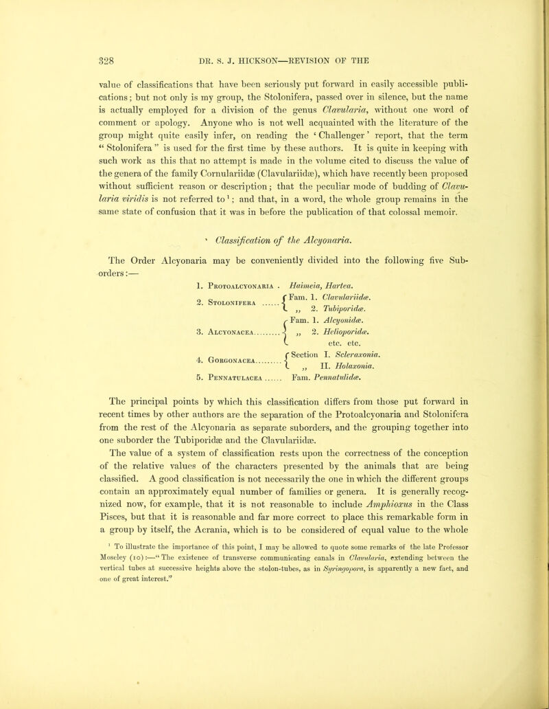 value of classifications that have been seriously put forward in easily accessible publi- cations ; but not only is my group, the Stolonifera, passed over in silence, but the name is actually employed for a division of the genus Clavularia, without one word of comment or apology. Anyone who is not well acquainted with the literature of the group might quite easily infer, on reading the ‘ Challenger ’ report, that the term “ Stolonifera ” is used for the first time by these authors. It is quite in keeping with such work as this that no attempt is made in the volume cited to discuss the value of the genera of the family Cornulariidae (Clavulariidse), which have recently been proposed without sufficient reason or description; that the peculiar mode of budding of Clavu- laria viridis is not referred to 1; and that, in a word, the whole group remains in the same state of confusion that it was in before the publication of that colossal memoir. ' Classification of the Alcyonciria. The Order Alcyonaria may be conveniently divided into the following five Sub- orders :— 1. Protoalcyonaria . Haimeia, Hartea. n „ f Fam. 1. Clavulariidce. 2. Stolonifera -5 l 2. Tubiporidce. .-Fam. 1. Alcyonidce. ... 2 ,, 2. Helioporidte. v etc. etc. C Section I. Scleraxonia. L ,, II. Holacconia. 5. Pennatulacea Fam. Pennatulidee. 3. Alcyonacea. 4. Gorgonacea The principal points by which this classification differs from those put forward in recent times by other authors are the separation of the Protoalcyonaria and Stolonifera from the rest of the Alcyonaria as separate suborders, and the grouping together into one suborder the Tubiporidse and the Clavulariidse. The value of a system of classification rests upon the correctness of the conception of the relative values of the characters presented by the animals that are being classified. A good classification is not necessarily the one in which the different groups contain an approximately equal number of families or genera. It is generally recog- nized now, for example, that it is not reasonable to include Ampliioxus in the Class Pisces, but that it is reasonable and far more correct to place this remarkable form in a group by itself, the Acrania, which is to be considered of equal value to the whole 1 To illustrate the importance of this point, I may be allowed to quote some remarks of the late Professor Moseley (io):—“The existence of transverse communicating canals in Clavularia, extending between the vertical tubes at successive heights above the stolon-tubes, as in Syringopora, is apparently a new fact, and one of great interest.”