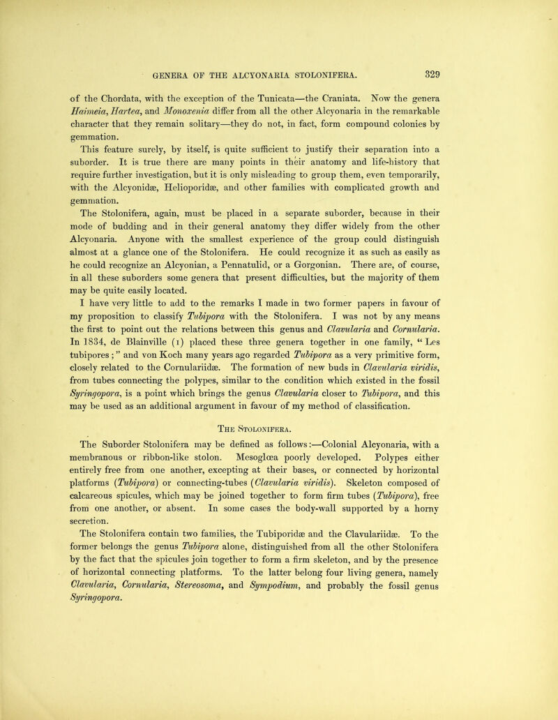 of the Chordata, with the exception of the Tunicata—the Craniata. Now the genera Haimeia, Hartea, and Monoxenia differ from all the other Alcyonaria in the remarkable character that they remain solitary—they do not, in fact, form compound colonies by gemmation. This feature surely, by itself, is quite sufficient to justify their separation into a suborder. It is true there are many points in their anatomy and life-history that require further investigation, but it is only misleading to group them, even temporarily, with the Alcyonidse, Helioporidee, and other families with complicated growth and gemmation. The Stolonifera, again, must be placed in a separate suborder, because in their mode of budding and in their general anatomy they differ widely from the other Alcyonaria. Anyone with the smallest experience of the group could distinguish almost at a glance one of the Stolonifera. He could recognize it as such as easily as he could recognize an Alcyonian, a Pennatulid, or a Gorgonian. There are, of course, in all these suborders some genera that present difficulties, but the majority of them may be quite easily located. I have very little to add to the remarks I made in two former papers in favour of my proposition to classify Tubipora with the Stolonifera. I was not by any means the first to point out the relations between this genus and Clavularia and Cornularia. In 1834, de Blainville (i) placed these three genera together in one family, “ Les tubipores ; ” and von Koch many years ago regarded Tubipora as a very primitive form, closely related to the Cornulariidse. The formation of new buds in Clavularia viridis, from tubes connecting the polypes, similar to the condition which existed in the fossil Syringopora, is a point which brings the genus Clavularia closer to Tubipora, and this may be used as an additional argument in favour of my method of classification. The Stolonifera. The Suborder Stolonifera may be defined as follows:—Colonial Alcyonaria, with a membranous or ribbon-like stolon. Mesoglcea poorly developed. Polypes either entirely free from one another, excepting at their bases, or connected by horizontal platforms (Tubipora) or connecting-tubes (Clavularia viridis). Skeleton composed of calcareous spicules, which may be joined together to form firm tubes [Tubipora), free from one another, or absent. In some cases the body-wall supported by a horny secretion. The Stolonifera contain two families, the Tubiporidse and the Clavulariidse. To the former belongs the genus Tubipora alone, distinguished from all the other Stolonifera by the fact that the spicules join together to form a firm skeleton, and by the presence of horizontal connecting platforms. To the latter belong four living genera, namely Clavularia, Cornularia, Stereosoma, and Sympodium, and probably the fossil genus Syringopora.