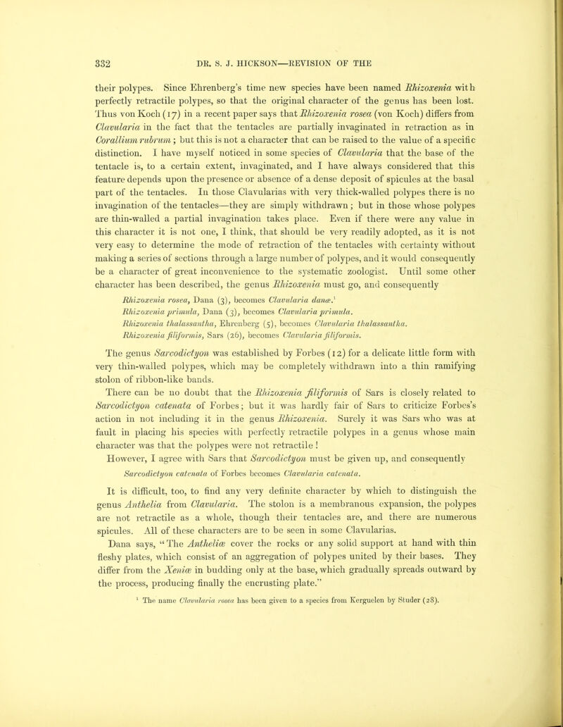 their polypes. Since Ehrenberg’s time new species have been named Rhizoxenia with perfectly retractile polypes, so that the original character of the genus has been lost. Thus von Koch (17) in a recent paper says that Rhizoxenia rosea (von Koch) differs from Clavularia in the fact that the tentacles are partially invaginated in retraction as in Cor allium rubrum; but this is not a character that can be raised to the value of a specific distinction. I have myself noticed in some species of Clavularia that the base of the tentacle is, to a certain extent, invaginated, and I have always considered that this feature depends upon the presence or absence of a dense deposit of spicules at the basal part of the tentacles. I11 those Clavularias with very thick-walled polypes there is no invagination of the tentacles—they are simply withdrawn ; but in those whose polypes are thin-walled a partial invagination takes place. Even if there were any value in this character it is not one, I think, that should be very readily adopted, as it is not very easy to determine the mode of retraction of the tentacles with certainty without making a series of sections through a large number of polypes, and it would consequently be a character of great inconvenience to the systematic zoologist. Until some other character has been described, the genus Rhizoxenia must go, and consequently Rhizoxenia rosea, Dana (3), becomes Clavularia dance.1 Rhizoxenia primula, Dana (3), becomes Clavularia primula. Rhizoxenia thalassantha, Ehrenberg (5), becomes Clavularia thalassantha. Rhizoxenia filiformis, Sars (26), becomes Clavularia filiformis. The genus Sarcodictyon was established by Forbes (12) for a delicate little form with very thin-walled polypes, which may be completely withdrawn into a thin ramifying stolon of ribbon-like bands. There can be no doubt that the Rhizoxenia filiformis of Sars is closely related to Sarcodictyon catenata of Forbes; but it was hardly fair of Sars to criticize Forbes’s action in not including it in the genus Rhizoxenia. Surely it was Sars who was at fault in placing his species with perfectly retractile polypes in a genus whose main character was that the polypes were not retractile ! However, I agree with Sars that Sarcodictyon must be given up, and consequently Sarcodictyon catenata of Forbes becomes Clavularia catenata. It is difficult, too, to find any very definite character by which to distinguish the genus Anthelia from Clavularia. The stolon is a membranous expansion, the polypes are not retractile as a whole, though their tentacles are, and there are numerous spicules. All of these characters are to be seen in some Clavularias. Dana says, “ The Anthelioe cover the rocks or any solid support at hand with thin fleshy plates, which consist of an aggregation of polypes united by their bases. They differ from the Xenice in budding only at the base, which gradually spreads outward by the process, producing finally the encrusting plate.” 1 The name Clavularia rosea has been given to a species from Kerguelen by Studer (28).