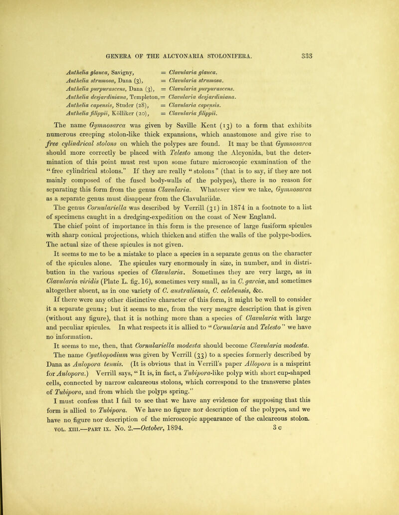 Antlielia glauca, Savigny, = Clavularia glauca. Anthelia strumosa, Dana (3), = Clavularia strumosa. Anthelia purpurascens, Dana (3), = Clavularia purpurascens. Anthelia desjardiniana, Templeton. = Clavularia desjardiniana. Antlielia capensis, Studer (28), = Clavularia capensis. Anthelia filippii, Kolliker (20), = Clavularia filippii. The name Gymnosarca was given by Saville Kent (13) to a form that exhibits numerous creeping stolon-like thick expansions, which anastomose and. give rise to free cylindrical stolons on which the polypes are found. It may be that Gymnosarca should more correctly be placed with Telesto among the Alcyonida, but the deter- mination of this point must rest upon some future microscopic examination of the “free cylindrical stolons.” If they are really “stolons” (that is to say, if they are not mainly composed of the fused body-walls of the polypes), there is no reason for separating this form from the genus Clavularia. Whatever view we take, Gymnosarca as a separate genus must disappear from the Clavulariidse. The genus Cornulariella was described by Yerrill (31) in 1874'in a footnote to a list of specimens caught in a dredging-expedition on the coast of New England. The chief point of importance in this form is the presence of large fusiform spicules with sharp conical projections, which thicken and stiffen the walls of the polype-bodies. The actual size of these spicules is not given. It seems to me to be a mistake to place a species in a separate genus on the character of the spicules alone. The spicules vary enormously in size, in number, and in distri- bution in the various species of Clavularia. Sometimes they are very large, as in Clavularia viridis (Plate L. fig. 16), sometimes very small, as in C.garcice, and sometimes altogether absent, as in one variety of C. australiensis, C. celebensis, &c. If there were any other distinctive character of this form, it might be well to consider it a separate genus; but it seems to me, from the very meagre description that is given (without any figure), that it is nothing more than a species of Clavularia with large and peculiar spicules. In what respects it is allied to “ Cornularia and Telesto ” we have no information. It seems to me, then, that Cornulariella modesta should become Clavularia modesta. The name Cyatliopodium was given by Verrill (33) to a species formerly described by Dana as Aulopora tenuis. (It is obvious that in Verrill’s paper Allopora is a misprint for Aulopora.) Yerrill says, “ It is, in fact, a Tubipora-like polyp with short cup-shaped cells, connected by narrow calcareous stolons, which correspond to the transverse plates of Tubipora, and from which the polyps spring.” I must confess that I fail to see that we have any evidence for supposing that this form is allied to Tubipora. We have no figure nor description of the polypes, and we have no figure nor description of the microscopic appearance of the calcareous stolon. vol. xiii.—paet ix. No. 2.—October, 1894. 3 c