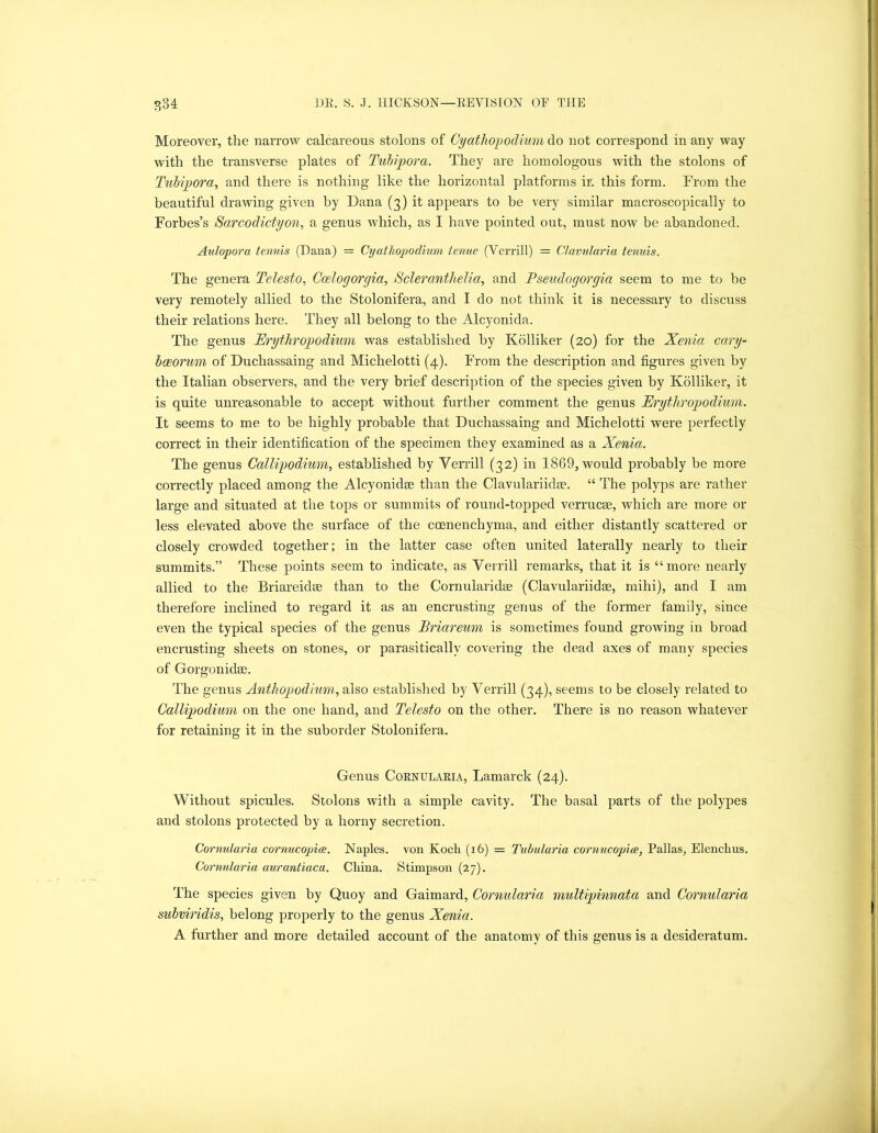 Moreover, the narrow calcareous stolons of Cyathopodium do not correspond in any way with the transverse plates of Tubipora. They are homologous with the stolons of Tubipora, and there is nothing like the horizontal platforms in this form. From the beautiful drawing given by Dana (3) it appears to be very similar macroscopically to Forbes’s Sarcodictyon, a genus which, as I have pointed out, must now be abandoned. Aulopora tenuis (Dana) = Cyathopodium tenue (Verrill) = Clavularia tenuis. The genera Telesio, Ccelogorgia, Scleranthelia, and Pseudogorgia seem to me to be very remotely allied to the Stolonifera, and I do not think it is necessary to discuss their relations here. They all belong to the Alcyonida. The genus Erythr op odium was established by Kolliker (20) for the Xenia cary- baeorum of Duchassaing and Michelotti (4). From the description and figures given by the Italian observers, and the very brief description of the species given by Kolliker, it is quite unreasonable to accept without further comment the genus Eryihr op odium. It seems to me to be highly probable that Duchassaing and Michelotti were perfectly correct in their identification of the specimen they examined as a Xenia. The genus Callipodium, established by Verrill (32) in 1869, would probably be more correctly placed among the Alcyonidse than the Clavulariidse. “ The polyps are rather large and situated at the tops or summits of round-topped verrucae, which are more or less elevated above the surface of the ccenenchyma, and either distantly scattered or closely crowded together; in the latter case often united laterally nearly to their summits.” These points seem to indicate, as Verrill remarks, that it is “ more nearly allied to the Briareidse than to the Cornularidae (Clavulariidse, mihi), and I am therefore inclined to regard it as an encrusting genus of the former family, since even the typical species of the genus Briareum is sometimes found growing in broad encrusting sheets on stones, or parasitically covering the dead axes of many species of Gorgonidse. The genus Anthopodium, also established by Verrill (34), seems to be closely related to Callipodium on the one hand, and Telesio on the other. There is no reason whatever for retaining it in the suborder Stolonifera. Genus Cornularia, Lamarck (24). Without spicules. Stolons with a simple cavity. The basal parts of the polypes and stolons protected by a horny secretion. Cornularia cornucopia;. Naples, von Koch (16) = Tubularia cornucopia, Pallas, Elenchus. Cornularia aurantiaca. China. Stimpson (27). The species given by Quoy and Gaimard, Cornularia multipinnata and Cornularia subviridis, belong properly to the genus Xenia. A further and more detailed account of the anatomy of this genus is a desideratum.