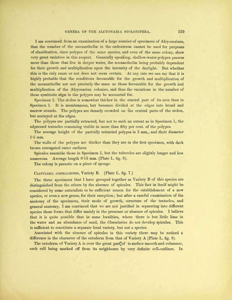 I am convinced; from an examination of a large number of specimens of Alcyonarians, that the number of the zooxanthellae in the ccelenteron cannot be used for purposes of classification, since polypes of the same species, and even of the same colony, show very great variation in this respect. Generally speaking, shallow-water polypes possess more than those that live in deeper water, the zooxanthellee being probably dependent for their growth and multiplication upon the intensity of the daylight. But whether this is the only cause or not does not seem certain. At any rate we can say that it is highly probable that the conditions favourable for the growth and multiplication of the zooxanthelke are not precisely the same as those favourable for the growth and multiplication of the Alcyonarian colonies, and thus the variations in the number of these symbiotic algae in the polypes may be accounted for. Specimen 2. The stolon is somewhat thicker in the central part of its area than in Specimen 1. It is membranous, but becomes divided at the edges into broad and *» narrow strands. The polypes are densely crowded on the central parts of the stolon, but scattered at the edges. The polypes are partially retracted, but not to such an extent as in Specimen I, the adpressed tentacles remaining visible in more than fifty per cent, of the polypes. The average height of the partially retracted polypes is 3 mm., and their diameter 1*5 mm. The walls of the polypes are thicker than they are in the first specimen, with dark brown corrugated outer surfaces. Spicules resemble those in Specimen 1, but the tubercles are slightly longer and less numerous. Average length 0T5 mm. (Plate L. fig. 6). The colony is parastic on a piece of sponge. Clavularia australiensis, Variety B. (Plate L. fig. 7.) The three specimens that I have grouped together as Variety B of this species are distinguished from the others by the absence of spicules. This fact in itself might be considered by some naturalists to be sufficient reason for the establishment of a new species, or even a new genus, for their reception; but after a careful examination of the anatomy of the specimens, their mode of growth, structure of the tentacles, and general anatomy, I am convinced that we are not justified in separating into different species those forms that differ mainly in the presence or absence of spicules. I believe that it is quite possible that i,n some localities, where there is but little lime in the water and an abundance of sand, the Clavularias do not develop spicules. This is sufficient to constitute a separate local variety, but not a species. Associated with the absence of spicules in this variety there may be noticed a difference in the character of the ectoderm from that of Variety A (Plate L. fig. 8). The ectoderm of Variety A is over the great part®of ts surface smooth and columnar, each cell being marked off from its neighbours by very definite cell-outlines. In