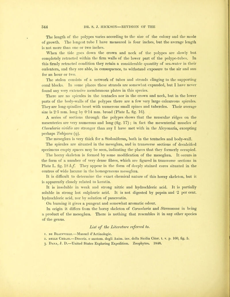The length of the polypes varies according to the size of the colony and the mode of growth. The longest tube I have measured is four inches, but the average length is not more than one or two inches. When the tide goes down the crown and neck of the polypes are slowly but completely retracted within the firm walls of the lower part of the polype-tubes. In this firmly retracted condition they retain a considerable quantity of sea-water in their ccelentera, and they are able, in consequence, to withstand exposure to the air and sun for an hour or two. The stolon consists of a network of tubes and strands clinging to the supporting coral blocks. In some places these strands are somewhat expanded, but I have never found any very extensive membranous plates in this species. There are no spicules in the tentacles nor in the crown and neck, but in the lower parts of the body-walls of the polypes there are a few very large calcareous spicules. They are long spindles beset with numerous small spines and tubercles. Their average size is 2-3 mm. long by 0T4 mm. broad (Plate L. fig. 16). A series of sections through the polypes shows that the muscular ridges on the mesenteries are very numerous and long (fig. 17) ; in fact the mesenterial muscles of Clavularia viridis are stronger than any I have met with in the Alcyonaria, excepting perhaps Tubipora (9). The mesoglcea is very thick for a Stoloniferan, both in the tentacles and body-wall. The spicules are situated in the mesogloea, and in transverse sections of decalcified specimens empty spaces may be seen, indicating the places that they formerly occupied. The horny skeleton is formed by some modification of the mesogloea. It occurs in the form of a number of very dense fibres, which are figured in transverse sections in Plate L. fig. 18 h.f. They appear in the form of deeply stained cores situated in the centres of wide lacunae in the homogeneous mesogloea. It is difficult to determine the exact chemical nature of this horny skeleton, but it is apparently closely related to keratin. It is insoluble in weak and strong nitric and hydrochloric acid. It is partially soluble in strong hot sulphuric acid. It is not digested by pepsin and *2 per cent, hydrochloric acid, nor by solution of pancreatin. On burning it gives a pungent and somewhat aromatic odour. In origin it differs from the horny skeleton of Cornularia and Stereosoma in being a product of the mesoglcea. There is nothing that resembles it in any other species of the genus. List of the Literature referred to. 1. de Blainville.—Manuel cFActinologie. 2. delle Chiaje.—Descriz. e anotom. degli Anim. inv. della Sicilia Citer. t. v. p. 160, fig. 5. 3. Dana, J. D.—United States Exploring Expedition. Zoophytes. 1848.