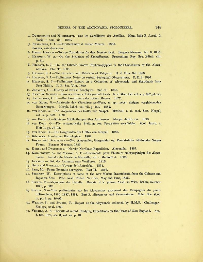 4. Duchassaing and Michelotti.—Sur les Coralliaires des Antilles. Mem. della R. Accad. d. Torin. ii. tom. xix. 1860. 5. Ehrenberg, C. G.—Corallenthiere d. rothen Meeres. A834. Forbes, vide Johnston. 6. Grieg, James A.—To nye Cornularier fra den Norske kyst. Bergens Museum, No. 3, 1887. 7. Herdman, W. A.—On the Structure of Sarcodictyon. Proceedings Roy. Soc. Edinb. viii. p. 31. 8. Hickson, S. J.—On the Ciliated Groove (Siphonoglyphe) in the Stomodseum of the Alcyo- narians. Phil. Tr. 1883. 9. Hickson, S. J.—The Structure and Relations of Tubipora. Q. J. Micr. Sci. 1883. 10. Hickson, S. J.—Preliminary Notes on certain Zoological Observations. P. R. S. 1886. 11. Hickson, S. J.—Preliminary Report on a Collection of Alcyonaria and Zoantharia from Port Phillip. P. R. Soc. Yict. 1890. 12. Johnston, G.—History of British Zoophytes. 2nd ed. 1847. 13. Kent, W. Saville.—Two new Genera of Alcyonoid Corals. Q. J. Micr. Sci. vol. x. p. 397, pi. xxi. 14. Klunzinger, C. B.—Die Korallthiere des rothen Meeres. 1877, 15. von Koch, G.—Anatomie der Clavularia prolifer a, n. sp., nebst einigen vergleichenden Bemerkungen. Morph. Jahrb. vol. vii. p. 467. 1882. 16. von Koch, G.—Die Alcyonacea des Golfes von Neapel. Mittheil. a. d. zool. Stat. Neapel, vol. ix. p. 652. 1891. 17. von Koch, G.—Kleinere Mittheilungen liber Anthozoen. Morph. Jahrb. xvi. 1890. 18. von Koch, G.—Die systematische Stellung von Sympodium coralloides. Zool. Jahrb. v. Heft 1, pp. 76-92. 19. von Koch, G.—Die Gorgoniden des Golfes von Neapel. 1887. 20. Kolliker, A.—leones Histiologies. 1864. 21. Koren and Danielssen.—Nye Alcyonider, Gorgonider og Pennatulider tilhorendes Norges Fauna. Bergens Museum, 1883. 22. Koren and Danielssen.—Norske Nordhavs-Expedition. Alcyonida. 1887. 23. Kowalewsky, A., and Marion, A. F.—Documents pour l’histoire embryogenique des Alcyo- naires. Annales du Musee de Marseille, vol. i. Memoire 4. 1883. 24. Lamarck.—Hist, des Animaux sans Vertebres. 1816. 25. Qtjoy and Gaimard.—Voyage de l’Astrolabe. 1834. 26. Sars, M.—Fauna littoralis norvegicse. Part II. 1856. 27. Stimpson, W.—Descriptions of some of the new Marine Invertebrata from the Chinese and Japanese Seas. Proc. Acad. Philad. Nat. Sci., May and June, 1855. 28. Studer, T.—Alcyonaria der Gazelle. Monats. d. k. preuss. Akad. d. Wiss. Berlin, October 1878, p. 632. 29. Studer, T.—Note preliminaire sur les Alcyonaires provenant des Campagnes du yacht PHirondelle, 1886, 1887, 1888. Part 2. Alcyonacea and Pennatulacea. Mem. Soc. Zool. iv. pt. 2, pp. 86-95. 30. Wright, P., and Studer, T.—Report on the Alcyonaria collected by H.M.S. f Challenger/ Zoology, xxxi. 1889. 31. Verrill, A. E.—Results of recent Dredging Expeditions on the Coast of New England. Am. J. Sci. 1874, ser. 3, vol. vii. p. 40.
