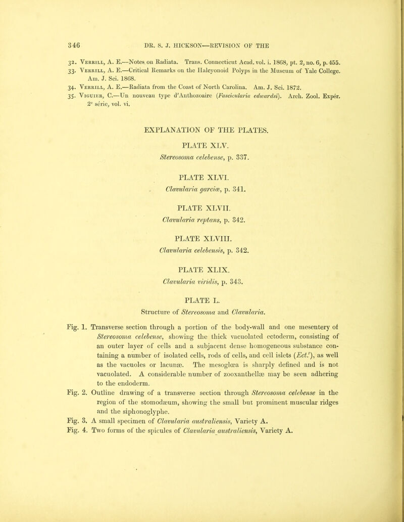 32. Verrill, A. E.—Notes on Radiata. Trans. Connecticut Acad. vol. i. 1868, pt. 2, no. 6, p.455. 33. Verrill, A. E.—Critical Remarks on the Halcyonoid Polyps in the Museum of Yale College. Am. J. Sci. 1868. 34. Verrill, A. E.—Radiata from the Coast of North Carolina. Am. J. Sci. 1872. 35. Viguier, C.—Un nouveau type d’Anthozoaire (Fasciculariu edwardsi). Arch. Zool. Exper. 2e serie, vol. vi. EXPLANATION OF THE PLATES. PLATE XLV. Stereosoma celebense, p. 337. PLATE XLYI. Clavularia garcice, p. 341. PLATE XLVII. Clavularia reptans, p. 342. PLATE XLVIII. Clavularia celebensis, p. 342. PLATE XLIX. Clavularia viridis, p. 343. PLATE L. Structure of Stereosoma and Clavularia. Fig. lo Transverse section through a portion of the body-wall and one mesentery of Stereosoma celebense, showing the thick vacuolated ectoderm, consisting of an outer layer of cells and a subjacent dense homogeneous substance con- taining a number of isolated cells, rods of cells, and cell islets (Ect.'), as well as the vacuoles or lacunse. The mesoglcea is sharply defined and is not vacuolated. A considerable number of zooxanthellse may be seen adhering to the endoderm. Fig. 2. Outline drawing of a transverse section through Stereosoma celebense in the region of the stomodseum, showing the small but prominent muscular ridges and the siphonoglyphe. Fig. 3. A small specimen of Clavularia australiensis, Variety A. Fig. 4. Two forms of the spicules of Clavularia australiensis, Variety A.