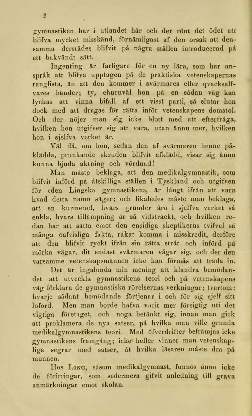 jrymnastiken har i utlandet här och der runt del ödet att blifva mycket misskänd, förnämligast af den orsak att den- samma derstädes blifvit på några ställen introducerad på ett bakvändt sätt. Ingenting är farligare för en ny lära, som har an- språk att blifva upptagen på de praktiska vetenskapernas ranglista, än att den kommer i svärmares eller qvacksalf- vares händer; ty, ehuruväl hon på en sådan väg kan lyckas att vinna bifall af ett visst parti, så slutar hon dock med att dragas för rätta inför vetenskapens domstol. Och der nöjer man sig icke blott med att efterfråga, hvilken hon utgifver sig att vara, utan ännu mer, hvilken hon i sjslfva verket är. Väl då, om hon, sedan den af svärmaren henne på- klädda, prunkande skruden blifvit afklädd, visar sig ännu kunna bjuda aktning och vördnad! Man måste beklaga, att den medikalgymnastik, som blifvit införd på åtskilliga ställen i Tyskland och utgifven för »den Lingska gymnastiken», är långt ifrån att vara hvad detta namn säger; och likaledes måste man beklaga, att en kurmetod, hvars grunder äro i sjelfva verket så enkla, hvars tillämpning är så vidsträckt, och hvilken re- dan har att sätta emot den ensidiga skeptikerns tvifvel så många oafvisliga fakta, råkat komma i misskredit, derföre att den blifvit ryckt ifrån sin rätta stråt och införd på mörka vä^ar, dit endast svärmaren vågar sig. och der den varsamme vetenskapsmannen icke kan förmås att träda in. Det är ingalunda min mening att klandra bemödan- det att utveckla gymnastikens teori och på vetenskapens väg förklara de gymnastiska rörelsernas verkningar; tvärtom: hvarje sådant bemödande förtjenar i och för sig sjelf sitt loford. Men man borde hafva varit mer försigtig uti det vigtiga företaget, och noga betänkt sig, innan man gick att proklamera de nya satser, på hvilka man ville grunda medikalgymnastikens teori. Med öfverdrifter befrämjas icke gymnastikens framgång; icke heller vinner man vetenskap- liga segrar med satser, åt hvilka läsaren måste dra på munnen. Hos Ling, såsom medikalgymnast, funnos ännu icke de förirringar, som sedermera gifvit anledning till grava anmärkningar emot skolan.