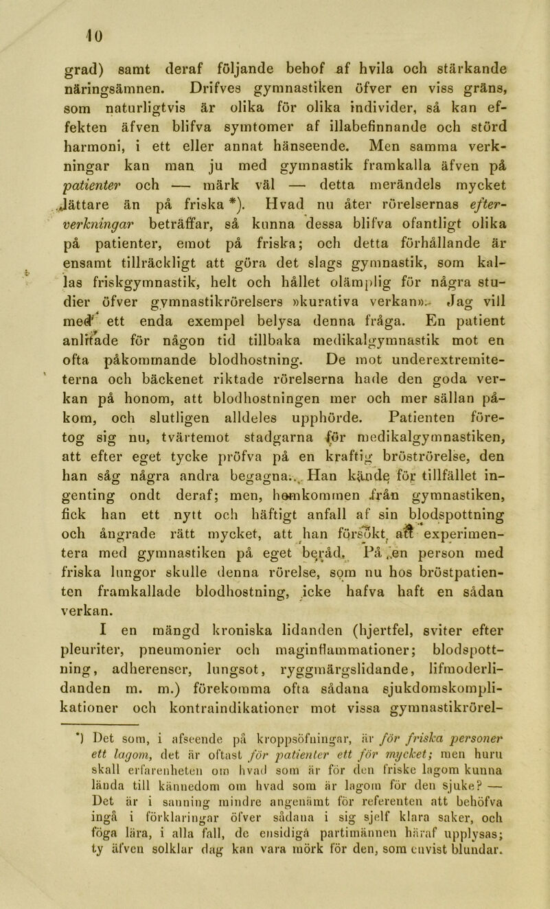 grad) samt deraf följande behof af hvila och stärkande näringsämnen. Drifves gymnastiken öfver en viss gräns, som naturligtvis är olika för olika individer, så kan ef- fekten äfven blifva symtomer af illabefinnande och störd harmoni, i ett eller annat hänseende. Men samma verk- ningar kan man ju med gymnastik framkalla äfven på patienter och — märk väl — detta merändels mycket .dättare än på friska*). H vad nu åter rörelsernas efter- verkningar beträffar, så kunna dessa blifva ofantligt olika på patienter, emot på friska; och detta förhållande är ensamt tillräckligt att göra det slags gymnastik, som kal- las friskgymnastik, helt och hållet olämj)lig för några stu- dier öfver gymnastikrörelsers »kurativa verkan».- Jag vill me# ett enda exempel belysa denna fråga. En patient anlitade för någon tid tillbaka medikalgymnastik mot en ofta påkommande blodhostning. De mot underextremite- terna och bäckenet riktade rörelserna hade den goda ver- kan på honom, att blodhostningen mer och mer sällan på- kom, och slutligen alldeles upphörde. Patienten före- tog sig nu, tvärtemot stadgarna för medikalgymnastiken, att efter eget tycke pröfva på en kraftig bröströrelse, den han såg; några andra begagna;., Han kände för tillfället in- genting ondt deraf; men, hemkommen irån gymnastiken, fick han ett nytt ooh häftigt anfall af sin och ångrade rätt mycket, att han förs75kt, £ tera med gymnastiken på eget beråd. På ,'.en person med friska lungor skulle denna rörelse, som nu hos bröstpatien- ten framkallade blodhostning, icke hafva haft en sådan verkan. I en mängd kroniska lidanden (hjertfel, sviter efter pleuriter, pneumonier och maginfiammationer; blodspott- ning, adherenscr, lungsot, ryggmärgslidande, lifmoderli- danden m. m.) förekomma ofta sådana sjukdomskompli- kationer och kontraindikationer mot vissa gymnastikrörel- *) Det soai, i afseende jdu kroppsöfiiingar, är för friska personer ett lagom, det är oftast för patienter ett för mycket; men huru skall erfareidieteii oin hvad som är för den friske lagom kunna lända till kännedom om hvad sora är lagom för den sjuke? — Det är i sanning mindre angeniimt för referenten att behöfva ingå i förklaringar öfver sådana i sig sjelf klara saker, och föga lära, i alla fall, de ensidiga partimännen häraf upplysas; iy äfven solklar dag kan vara mörk för den, som envist blundar. blodspottning Ä experimen-