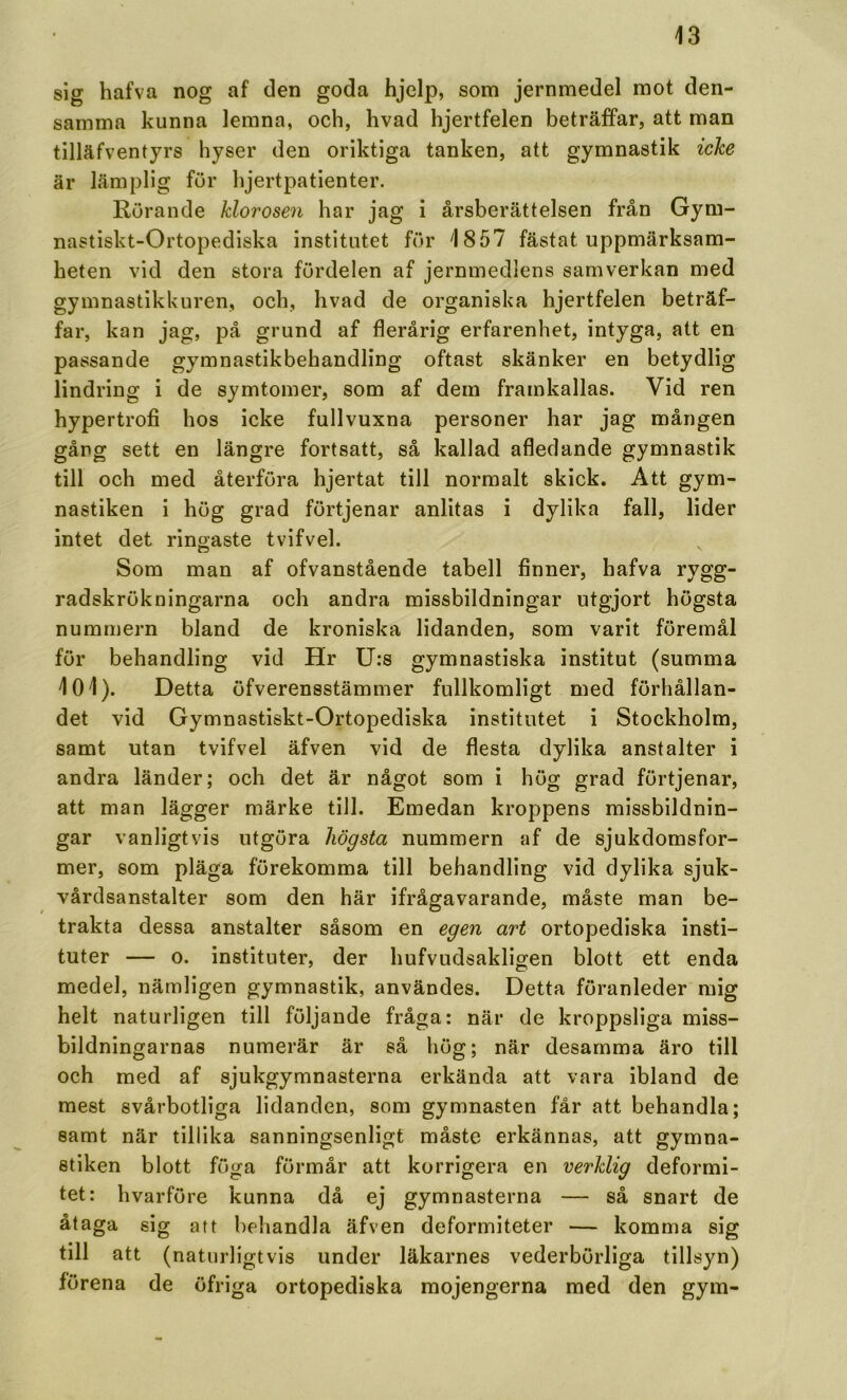 sig hafva nog af den goda hjelp, som jernmedel mot den- samma kunna lemna, och, hvad hjertfelen beträffar, att man tilläfventyrs hyser den oriktiga tanken, att gymnastik icke är lämplig fur hjertpatienter. Rörande klorosen har jag i årsberättelsen från Gym- nastiskt-Ortopediska institutet fur 1857 fästat uppmärksam- heten vid den stora furdelen af jernmedlens samverkan med gymnastikkuren, och, hvad de organiska hjertfelen beträf- far, kan jag, på grund af flerårig erfarenhet, intyga, att en passande gymnastikbehandling oftast skänker en betydlig lindring i de symtomer, som af dem framkallas. Vid ren hypertrofi hos icke fullvuxna personer har jag mången gång sett en längre fortsatt, så kallad afledande gymnastik till och med återföra hjertat till normalt skick. Att gym- nastiken i hög grad förtjenar anlitas i dylika fall, lider intet det ringaste tvifvel. Som man af ofvanstående tabell finner, hafva rygg- radskrökningarna och andra missbildningar utgjort högsta numrnern bland de kroniska lidanden, som varit föremål för behandling vid Hr U:s gymnastiska institut (summa 101). Detta öfverensstämmer fullkomligt med förhållan- det vid Gymnastiskt-Ortopediska institutet i Stockholm, samt utan tvifvel äfven vid de flesta dylika anstalter i andra länder; och det är något som i hög grad förtjenar, att man lägger märke till. Emedan kroppens missbildnin- gar vanligtvis utgöra högsta numrnern af de sjukdomsfor- mer, som pläga förekomma till behandling vid dylika sjuk- vårdsanstalter som den här ifrågavarande, måste man be- trakta dessa anstalter såsom en egen art ortopediska Insti- tuter — o. instituter, der hufvudsakligen blott ett enda medel, nämligen gymnastik, användes. Detta föranleder mig helt naturligen till följande fråga: när de kroppsliga miss- bildningarnas numerär är så hög; när desamma äro till och med af sjukgymnasterna erkända att vara ibland de mest svårbotliga lidanden, som gymnasten får att behandla; samt när tillika sanningsenligt måste erkännas, att gymna- stiken blott fuga förmår att korrigera en verklig deformi- tet: hvarföre kunna då ej gymnasterna — så snart de åtaga sig af t behandla äfven deformiteter — komma sig till att (naturligtvis under läkarnes vederbörliga tillsyn) förena de öfriga ortopediska mojengerna med den gym-