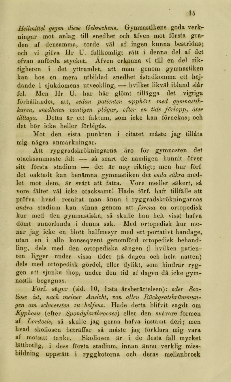 Heilmittel gegen diese Gebrechen», Gymnastikens goda verk- ningar mot anlag till snedhet och äfven mot första gra- den af densamma, torde väl af ingen kunna bestridas; och vi gifva Hr U. fullkomligt rätt i denna del af det ofvan anförda stycket. Äfven erkänna vi till en del rik- tigheten i det yttrandet, att man genom gymnastiken kan hos en mera utbildad snedhet åstadkomma ett hej- dande i siukdomens utveckling, — hvilket likväl ibland slår fel. Men Hr U. har här glömt tillägga det vigtiga förhållandet, att, sedan patienten upphört med gymnastik- kuren, snedheten vanligen plägar, efter en tids förlopp, åter tilltaga. Detta är ett hiktum, som icke kan förnekas; och det bör icke heller förbigås. Mot den sista punkten i citatet måste jag tillåta mig några anmärkningar. o o o Att ryggradskrökningariia äro för gymnasten det otacksammaste fält — så snart de nämligen hunnit öfver sitt första stadium — det är nog riktigt; men hur förf det oaktadt kan benämna gymnastiken det enda säkra med- let mot dem, är svårt att fatta. Vore medlet säkert, så vore fältet väl icke otacksamt! Hade förf. haft tillfälle att pröfva hvad resultat man ännu i ryggradskrökningarnas andra stadium kan vinna genom att förena en ortopedisk kur med den gymnastiska, så skulle han helt visst hafva dömt annorlunda i denna sak. - Med ortopedisk kur me- nar jag icke en blott halfmesyr med ett portativt bandage, utan en i allo konseqvent genomförd ortopedisk behand- ling, dels med den ortopediska sängen (i hvilken patien- ten ligger under vissa tider på dagen och hela natten) dels med ortopedisk gördel, eller dylikt, som hindrar ryg- gen att sjunka ihop, under den tid af dagen då icke gym- nastik begagnas. Förf. säger (sid. 10, 1:sta årsberättelsen): y^der Sco- liose ist, nach meiner Änsicht, von allen Riickgratskrummun^ gen am schwersten zu helfen)). Hade detta blifvit sagdt om Kyphosis (efter Spondylarthrocace) eller den svårare formen af Lordosis, så skulle jag gerna hafva instämt deri; men hvad skoliosen beträffar så måste jag förklara mig vara af motsatt tanke. Skoliosen är i de flesta fall myeket lättbotlig, i (less första stadium, innan ännu verklig miss- bildning uppstått i ryggkotorna och deras mellanbrosk