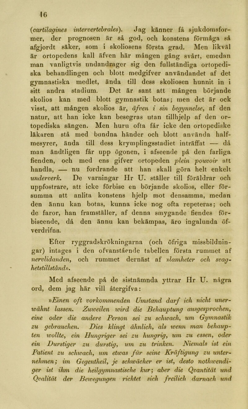 {cartilagines intervertehrales). Jag känner få sjukdornsfor- mer, der prognosen är så god, och konstens förmåga så afgjordt säker, som i skoliosens första grad. Men likväl är ortopedens kall äfven här mången gång svårt, emedan man vanligtvis undandrager sig den fullständiga ortopedi- ska behandlingen och blott medgifver användandet af det gymnastiska medlet, ända till dess skoliosen hunnit in i sitt andra stadium. Det är sant att mången börjande skolios kan med blott gymnastik botas; men det är ock visst, att mången skolios är, äfren i sin begynnelse, af den natur, att han icke kan besegras utan tillhjelp af den or- topediska sängen. Men huru ofta får icke den ortopediske läkaren stå med bundna händer och blott använda half- mesyrer, ända till dess krymplingsstadiet inträffat — då man ändtligen får upp ögonen, i afseende på den farliga fienden, och med ens gifver ortopeden plein pouvoir att handla, — nu fordrande att han skall göra helt enkelt underverk. De varningar Hr U. ställer till föräldrar och uppfostrare, att icke förbise en börjande skolios, eller för- summa att anlita konstens hjelp mot densamma, medan den ännu kan botas, kunna icke nog ofta repeteras; och de faror, han framställer, af denna smygande fiendes för- biseende, då den ännu kan bekämpas, äro ingalunda öf- verdrifna. Efter ryggradskrökningarna (och öfriga missbildnin- gar) intages i den ofvanstående tabellen första rummet af nervlidanden, och rummet dernäst af ))lamheter och svag- hetstillstånd». Med afseende på de sistnämnda yttrar Hr U. några ord, dem jag här vill återgifva: »Einen of t vorkommenden Umstand darf ich nicht uner- wähnt lassen. Zmveilen loird die Behauptung ausgesprochen, eine oder die andere Person sei zu sckwach, um Gymnastik zu gehrauchen. Dies klingt ähnlich, als ivenn man hehaup- ten ivollte, em Hungriger sei zu hungrig, um zu essen, oder ein Burstiger zu durstig, um zu trinken. Niemals ist ein Patient zu schivach, um etwas fur seine Kräftigung zu unter- nehmen; im Gegentheil, je schwächer er ist, desto nothwendi- ger ist ihm die heilgymnastische kur', aber die Qvantität imd Qvalität der Bewegungen richtet sich freilich d.arnach und