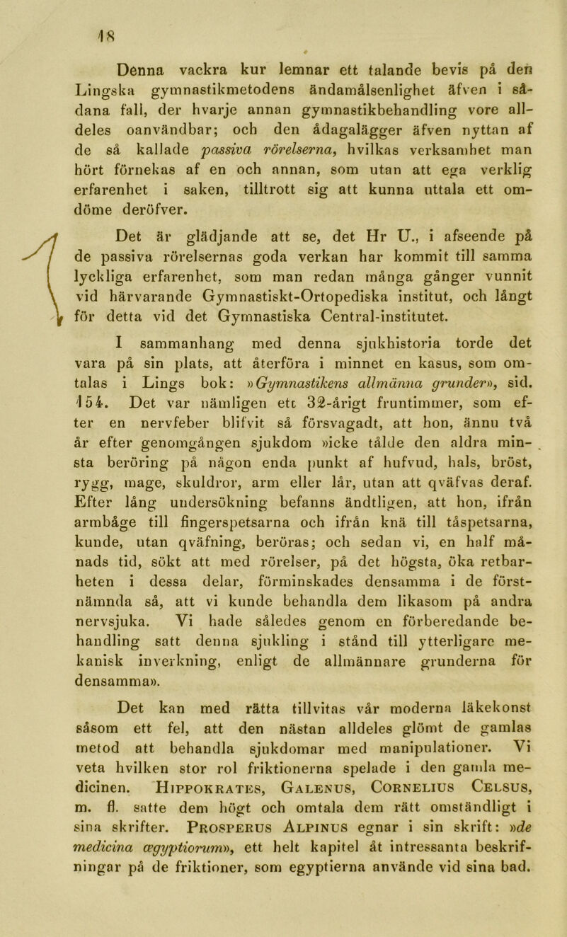 4 Denna vackra kur lemnar ett talande bevis på den Lingska gymnastikmetodens ändamålsenlighet äfven i så- dana fall, der hvarje annan gymnastikbehandling vore all- deles oanvändbar; och den ådagalägger äfven nyttan af de så kallade passiva rörelserna^ hvilkas verksamhet man hört förnekas af en och annan, som utan att ega verklig erfarenhet i saken, tilltrott sig att kunna uttala ett om- döme deröfver. Det är glädjande att se, det Hr U., i afseende pä de passiva rörelsernas goda verkan har kommit till samma lyckliga erfarenhet, som man redan många gånger vunnit vid härvarande Gymnastiskt-Ortopediska institut, och långt för detta vid det Gymnastiska Central-institutet. I sammanhang med denna sjnkhistoria torde det vara på sin plats, att återföra i minnet en kasus, som om- talas i Lings bok: y>Gymnastikens allmänna grunder)), sid. 154. Det var nämligen etc 32-årigt fruntimmer, som ef- ter en nervfeber blifvit så försvagadt, att hon, ännu två år efter genomgången sjukdom »icke tålde den aldra min- sta beröring på någon enda {)unkt af hufvud, hals, bröst, rygg, mage, skuldror, arm eller lår, utan att qväfvas deraf. Efter lång undersökning befanns ändtligen, att hon, ifrån armbåge till fingerspetsarna och ifrån knä till tåspetsarna, kunde, utan qväfning, beröras; och sedan vi, en half må- nads tid, sökt att med rörelser, på det högsta, öka retbar- heten i dessa delar, förminskades densamma i de först- nämnda så, att vi kunde behandla dern likasom på andra nervsjuka. Vi hade således genom en förberedande be- handling satt denna sjukling i stånd till ytterligare me- kanisk inverkning, enligt de allmännare grunderna för densamma». Det kan med rätta tillvitas vår moderna läkekonst såsom ett fel, att den nästan alldeles glömt de gamlas metod att behandla sjukdomar med manipulationer. Vi veta hvilken stor rol friktionerna spelade i den gamla me- dicinen. Hippokrates, Galenus, Cornelius Celsus, m. fl. satte dem högt och omtala dem rätt omständligt i sina skrifter. Prosperus Alpinus egnar i sin skrift: ))de medicina cegyptiorum)), ett helt kapitel åt intressanta beskrif- ningar på de friktioner, som egyptierna använde vid sina bad.