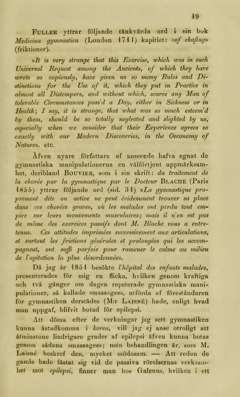 Fuller yttrar följande tänkvärda ord i sin buk Medicina gymnastica (London 171 1) kapitlet: wf chajing)) (friktioner). y)lt is very stränge tliat this Exercise, wliicli was in such Universal Request among the Ancients, of wliicli ihey liave wrote so copiously^ have given us so many Rules and Ei- stinctions for the Use of it, wliicli tliey put in Practice in almost all Distempers, and witliout ivliicli, scarce any Man of tolerable Circumstances pass'd a Day, eitlier in Sichness or in Health; 1 say, it is stränge, tliat ivhat was so much esteerrid by them, slioidd be so totally neglected and slighted by us, especially when tve consider tliat their Experience agrees so exactly with our Modern Discoveries, in the Oeconomy of Naturen, etc. Äfven nyare författare af anseende hafva egnat de gymnastiska manipulationerna en välförtjent uppmärksam- het, deribland Bouvier, som i sin skrift: du traitement de la chorée par la gymnastique par le Docteur BlaCHE (Paris 185 5) yttrar följande ord (sid. 31) nLa gymnastique pro- prement dite ou active ne peut évidemment trouver sa place dans ces chorées graves, ou les malades ont per du tout em- pire sur leurs rnouveinents musculaires; mais il nen est pas de méme des exercices passifs dont M. Blache vous a entre- tenus. Ces attitudes imprimées successivement aux articulations, et surtout les frictions générales et prolongées qui les accom- pagnent, ont sufd> parfois pour ramener le calme au milieu de Vagitation la plus désordonnéen. Då j a g år 1851 besökte llwpital des enfants malades, presenterades för mig en flicka, hvilken genom kraftiga och två gånger om dagen repeterade gymnastiska mani- pulationer, så kallade wmassages», utförda af föreståndaren för gymnastiken derstädes (M:r Laisné) hade, enligt hvad man uppgaf, blifvit botad för epilepsi. Att döma efter de verkningar jag sett gymnastiken kunna åstadkomma i korea, vill jag ej anse otroligt att åtminstone lindrigare grader af epilepsi äfven kunna botas genom sådana »massages»; men behandlingen är, som M, Laisné beskref den, mycket mödosam. — Att redan de gamle hade fästat sig vid de passiva rörelsernas verksam- het mot epilepsi, finner man hos Galenus, hvilken i ett