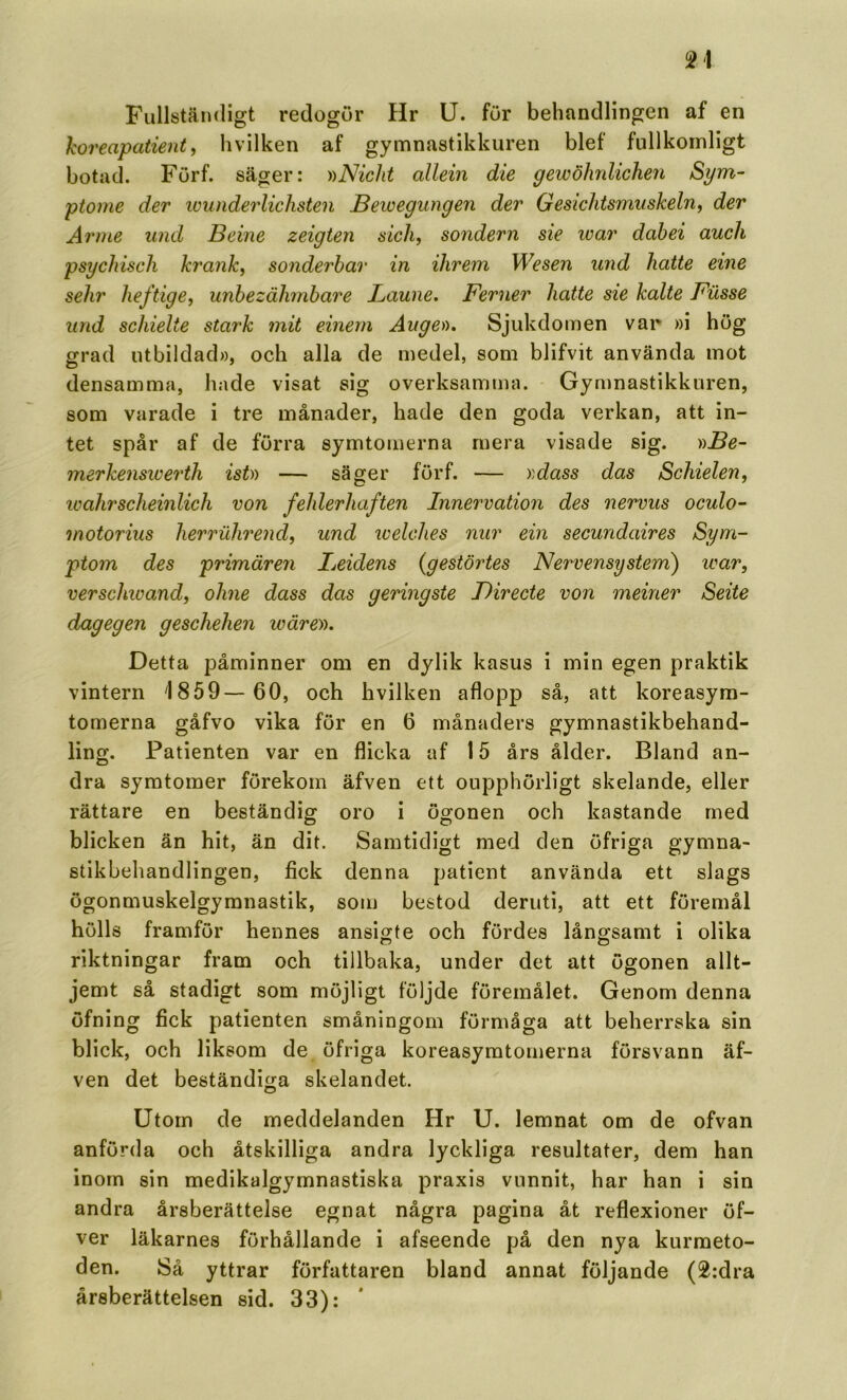 FullstäixUgt redogör Hr U. för behandlingen af en horeapatient ^ hvilken af gymnastikkuren blef fullkomligt botad. Förf. säger: ))Nicht allein die gewöhrdichen Syra- ptome der ivunderlichsten Bewegungen der Gesiclitsmuskeln^ der Arme und Beine zeigten eich, sondern sie ivar dabei auch psychisch krank^ sonderbar in ihrem Wesen und hatte eine sehr heftigey unbezälimbare Laune. Ferner hatte sie kalte Fiisse und schielte stark mit einern Ange)), Sjukdomen var »i hög grad utbildad», och alla de medel, som blifvit använda mot densamma, hade visat sig overksamma. Gymnastikkuren, som varade i tre månader, hade den goda verkan, att in- tet spår af de förra symtomerna mera visade sig. ))Be~ merkenswerth ist)) — säger förf. — »dass das Schielen, ivahrscheinlich von fehlerhaften Innervation des nervus oculo- motorius herrulwend, und welches nur ein secundaires Sym- ptom des primären Beidens {gestörtes Nervensystem) war, verschwandy ohne dass das geringste Birecte von meiner Seite dag eg en geschehen tväre)). Detta påminner om en dylik kasus i min egen praktik vintern '1859— 60, och hvilken aflopp så, att koreasym- tomerna gåfvo vika för en 6 månaders gymnastikbehand- ling. Patienten var en flicka af 15 års ålder. Bland an- dra symtoiner förekom äfven ett oupphörligt skelande, eller rättare en beständig oro i ögonen och kastande med blicken än hit, än dit. Samtidigt med den öfriga gymna- stikbehandlingen, fick denna patient använda ett slags ögonmuskelgyranastik, som bestod deruti, att ett föremål hölls framför hennes ansigte och fördes långsamt i olika riktningar fram och tillbaka, under det att ögonen allt- jemt så stadigt som möjligt följde föremålet. Genom denna öfning fick patienten småningom förmåga att beherrska sin blick, och liksom de öfriga koreasymtomerna försvann äf- ven det beständiga skelandet. Utorn de meddelanden Hr U. lemnat om de ofvan anförda och åtskilliga andra lyckliga resultater, dem han inorn sin medikalgymnastiska praxis vunnit, har han i sin andra årsberättelse egnat några pagina åt reflexioner öf- ver läkarnes förhållande i afseende på den nya kurmeto- den. Så yttrar författaren bland annat följande (2:dra årsberättelsen sid. 33):