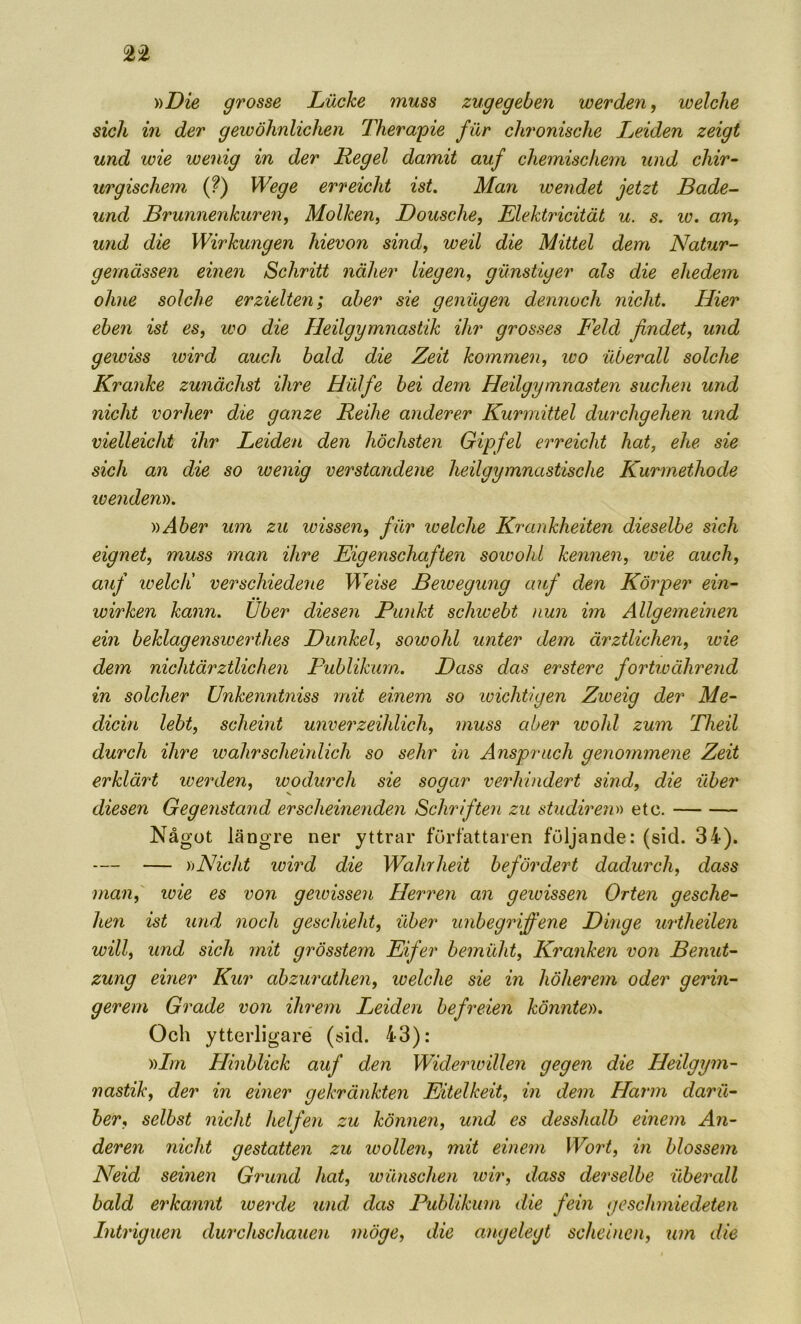 nDie grosse LiXcke muss zugegeben werden, welche sich in der gewöhnlichen Therapie fur chronische Leiden zeigt und wie wenig in der Regel damit auf chemischem und chir- urgischem (?) Wege erreicht ist. Man wendet jetzt Bade- und Brunnenkuren^ Molken, JDousche^ Elektricität u. s. iv. an, und die Wirkungen hievon sind, weil die Mittel dem Natur- gemåssen einen Schritt nälier liegen, gunstiger als die ehedem ohne solche erzielte7i; aber sie geniigen dennocli nicht. Hier eben ist es, wo die Heilgymnastik ilir grosses Feld findet, und gewiss wird auch bald die Zeit kommen, loo uberall solche Kranke zunächst ihre Hill fe bei dem Heilgymnasten suchen und nicht vorher die ganze Reihe anderer Kurmittel durchgehen und vielleicht ihr Leiden den höchsten Gipfel erreicht hat, ehe sie sich an die so wenig verstandene heilgymnastische Kurmethode ivendeny). y)Aber um zu wissen, fur welche Krankheiten dieselbe sich eignet, muss man ihre Eigenschafien soivohl kennen, wie auch, auf loelcii verschiedene Weise Bewegung auf den Kör per ein- wirken kann. Uber diesen Punkt schicebt nun im Allgemeinen ein beklagensioerthes Dunkel, sowohl unter dem ärztlichen, wie dem nichtärztlichen Publikurn. Dass das erstere fortioährend in solcher Unkenntniss mit einem so icichtigen Zweig der Me- dicin lebt, scheint unverzeihlich, muss aber wohl zum Theil durch ihre wahrscheinlich so sehr in Anspriich genoinmene Zeit erklärt werden, wodurch sie sogar verhindert sind, die uber diesen Gegenstand erscheinenden Schriften zu studiretm etc. Något längre ner yttrar författaren följande: (sid. 34). — — ))Nicht wird die Wahrheit befördert dadurch, dass maii,' luie es von gewissen Herren an gewissen Orten gesche- heri ist und noch geschieht, uber unbegriffene Dinge urtheilen will, und sich mit grösstern Eifer bemuht, Kranken von Benut- zung einer Kur abzurathen, ivelche sie in höherem oder gerin- ger em G rade von iJwem Ijeiden befreien könnte)). Och ytterligare (sid. 43): yilrn Hinblick auf den Widerwillen gegen die Heilgym- nastik, der in emer gekränkten Eitelkeit, in dem Harm daril- ber, selbst nicht helfen zu können, und es desshalb einem An- deren nicht gestatten zu wollen, mit einem Woi^t, in blossem Neid seinen Grund hat, wiinschen wir, dass derselhe uberall bald erkannt wei'de und das Publikurn die fein geschmiedeten Intriguen durchschauen möge, die angelegt scheincn, um die