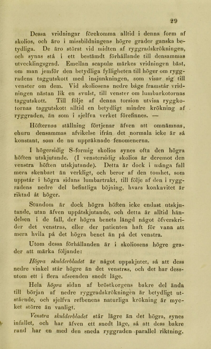 ^29 Dessa vridningar förekomma alltid i denna form af skolios, och äro i missbildningens högre grader ganska be- tydliga. De äro störst vid midten af ryggradskrökningen, och synas stå i ett bestämdt förhållande till densammas utvecklingsgrad. Emellan scapulae märkes vridningen bäst, om man jemför den betydliga fylligheten till höger om rygg- radens taggutskott med insjunkningen, som visar sig' till venster om dem. Vid skoliosens nedre båge framstår vrid- ningen nästan lik en svulst, till venster om lumbarkotornas taggutskott. Till följe af denna torsion utvisa ryggko- tornas taggutskott ;dltid en betydligt mindre krökning af ryggraden, än som i sjelfva verket förefinnes. — Höfternas ställning förtjenar äfven att omnämnas, ehuru densammas afvikelse ifrån det normala icke är så konstant, som de nu uppräknade fenomenerna. I högersidig S-formig skolios synes ofta den högra höften utskjutande. (I venstersidig skolios är deremot den venstra höften utskjutande). Detta är dock i många fall mera skenbart än verkligt, och beror af den tomhet, som uppstår i högra sidans lumbartrakt, till följe af den I rygg- radens nedre del befintliga böjning, hvars konkavitet är riktad åt höger. Stundom är dock högra höften Icke endast utskju- tande, utan äfven uppåtskjutande, och detta är alltid hän- delsen i de fall, der höfjra benets läno;d nåo;ot öfverskri- der det venstras, eller der patienten haft för vana att mera hvila på det högra benet än på det venstra. Utom dessa förhållanden är i skoliosens höpfre ffra- O O der att märka följande: Högra skulderbladet är något uppskjutet, så att dess nedre vinkel står högre än det venstras, och det har dess- utom ett i flera afseenden snedt läge. Hela högra sidan af bröstkorgens bakre del ända till början af nedre ryggradskrökningen är betydligt ut- stående, och sjelfva refbenens naturliga krökning är myc- ket större än vanligt. Venstra skulderbladet står lägre än det högra, synes !• infallet, och har äfven ett snedt läge, så att dess bakre rand har en med den sneda ryggraden parallel riktning.