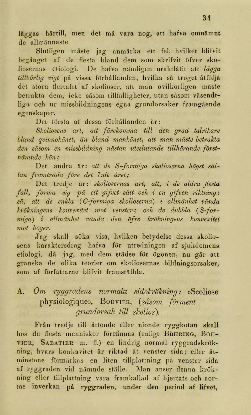 läiriras härtill, men det må vara nocr, att hafvu omnämnt de allmännaste. Slutligen måste jag anmärka ett fel, hvilket blifvit be!2:ån2:et af de flesta bland dem som skrifvit ufvcr sko- liosernas etiologi. De hafva nämligen uraktlåtit att lägga tillbörlig vigt på vissa förhållanden, hvilka så troget åtfölja det stora flertalet af skolioser, att man ovilkorligen måste betrakta dem, icke såsom tillfälligheter, utan såsom väsendt- liga och ur missbildningens egna grundorsaker framgående egenskaper. Det första af dessa förhållanden är: Skoliosens art, att förekomma till den grad talrikare hland qvinnokönet, än hland mankönet, att man måste betrakta den såsom en missbildning nästan uteslutande tillhörande först- nämnde kön; Det andra är; att de S-formiga skolioserna högst säl- lan framträda före det 7:de året; Det tredje är: skoliosernas art, att, i de aldra flesta fall, forma sig på ett gifvet sätt och i en gifven riktning: så, att de enkla (C-formiga skolioserna) i allmänhet vända krökningens konvexitet mot venstcr; och de dubbla (S-fot^- miga) i allmärdiet vända den öfre krökningens konvexitet mot höger. Jag skall söka visa, hvilken betydelse dessa skolio- sens karaktersdrag hafva för utredningen af sjukdomens etiologi, då jag, med dem städse för ögonen, nu går att granska de olika teorier om skoliosernas bildningsorsaker, som af författarne blifvit framställda. A. Om ryggradens normala sidokrökning: »Scoliose physiologique», Bouvier, {såsom förinent grundorsak till skoliosf Från tredje till åttonde eller nionde ryggkotan skall hos de flesta menniskor förefinnas (enligt Buhring, Bou- VIEU, Sabatier m. fl.) en lindrig normal ryggradskrök- ning, hvars konkavitet är riktad åt venstcr sida; eller åt- minstone förmärkas en liten tillplattning på venstcr sida af ryggraden vid nämnde ställe. Man anser denna krök- ning eller tillplattning vara framkallad af hjertats och aor- tae inverkan på ryggraden, under den period af lifvet,