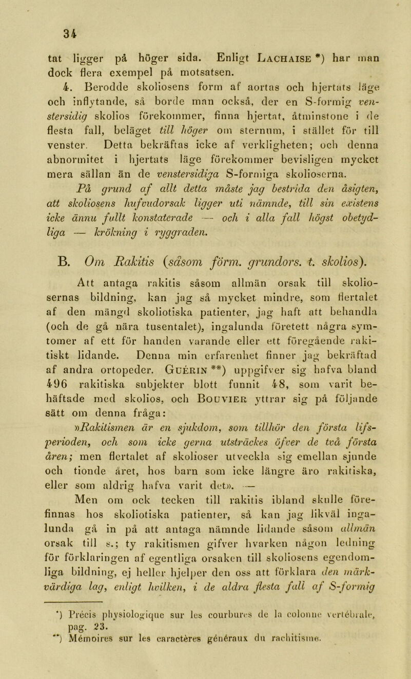 tat ligger pä höger sida. Enligt Lachaise *) har man dock flera exempel på motsatsen. 4. Berodde skoliosens form af aortas och hjertats läge och Inflytande, så borde man också, der en S-formig ven- stersidig skolios förekommer, finna hjertnt, åtminstone i de flesta fall, beläget till höger om sternnm, i stället för till venster. Detta bekräftas icke af verkligheten; och denna abnormitet i hjertats läge förekommer bevisligen mycket mera sällan än de venstersidiga S-forn)iga skolioscrna. På grund af allt detta måste jag bestrida dtn åsigten, att skoliosens liufvudorsak ligger uti nämnde, till sin existens icke ännu fullt konstaterade — och i alla fall högst obetyd- liga — kr ökning i ryggraden. B. Om Rakitis (säsoin form. grundors. t. skolios). Att antaga rakitis såsom allmän orsak till skolio- sernas bildning, kan jag så mycket mindre, som flertalet af den mängd skoliotiska patienter, jag haft att behandla (och de gå nära tusentalet), ingalunda företett några sym- tomer af ett för handen varande eller ett föregående raki- tiskt lidande. Denna min erfarenhet finner jag bekräftad af andra ortopeder. Guérin **) up{)gifver sig hafva bland 406 rakitiska subjekter blott funnit 48, som varit be- häftade med skolios, och Bouvier yttrar sig på följande sätt om denna fråga: ))Rakitisinen är en sjukdom, som tillhör den första lifs- perioden, och som icke gerna utsträckes öfver de två första åren; men flertalet af skolioser utveckla sig emellan sjunde och tionde året, hos barn som icke längre äro rakitiska, eller som aldrig hafva varit det». — Men om ock tecken till rakitis ibland skulle före- finnas hos skoliotiska patienter, så kan jag likväl inga- lunda gå in på att antaga nämnde lidande såsom allmän orsak till y.; ty rakitismen gifver hvarken någon ledning för förklaringen af egentliga orsaken till skoliosens egendom- liga bildning, ej heller hjel])er den oss att förklara den märk- värdiga lag, enligt Iwilken, i de aldra flesta fall af S-formig *) Précis physiologique sur les courhurc^s de la colonue vt-rlébiale, pag. 23. **J Mérnoires sur les caractéres gériéraux du raohitisine.