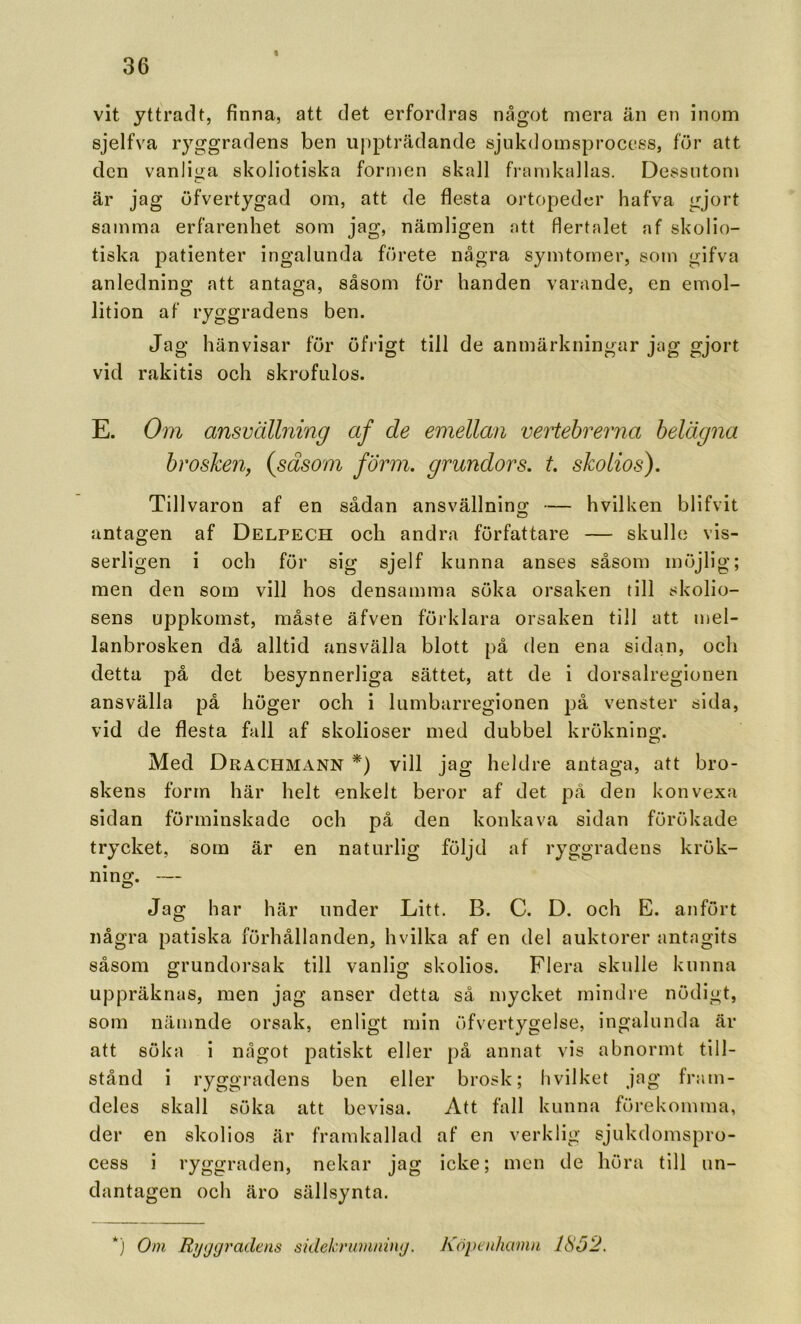 % vit yttrad t, finna, att det erfordras något mera än en inom sjelfva ryggradens ben uppträdande sjukdomsprocess, för att den vanliga skoliotiska formen skall framkallas. Dessutom är jag öfvertygad om, att de flesta ortopeder hafva gjort samma erfarenhet som jag, nämligen att flertalet af skolio- tiska patienter ingalunda förete några symtomer, som gifva anledning att antaga, såsom för handen varande, en emol- lition af ryggradens ben. Jag hänvisar för öfrigt till de anmärkningar jag gjort vid rakitis och skrofulos. E. Om ansvällning af de emellan vertehrerna belägna hr osken, {såsom form. grundors. t. skolios). Tillvaron af en sådan ansvällning — hvilken blifvit antagen af Delpech och andra författare — skulle vis- serligen i och för sig sjelf kunna anses såsom möjlig; men den som vill hos densamma söka orsaken till skolio- sens uppkomst, måste äfven förklara orsaken till att mel- lanbrosken då alltid ansvälla blott på den ena sidan, och detta på det besynnerliga sättet, att de i dorsalregionen ansvälla på höger och i lumbarregionen på venster sida, vid de flesta fall af skolioser med dubbel krökning. Med Dracfimann *) vill jag heldre antaga, att bro- skens form här helt enkelt beror af det på den konvexa sidan förminskade och på den konkava sidan förökade trycket, som är en naturlig följd af ryggradens krök- ning. — Jag har här under Litt. B. C. D. och E. anfört några patiska förhållanden, hvilka af en del auktorer antagits såsom grundorsak till vanlig skolios. Flera skulle kunna uppräknas, men jag anser detta så mycket mindre nödigt, som nämnde orsak, enligt min öfvertygelse, ingalunda är att söka i något patiskt eller på annat vis abnormt till- stånd i ryggradens ben eller brosk; Ii vilket jag fram- deles skall söka att bevisa. Att fall kunna förekomma, der en skolios är framkallad af en verklig sjukdomspro- cess i ryggraden, nekar jag icke; men de höra till un- dantagen och äro sällsynta. *) Oni Rijtjgradens sidekrumnhuj. Köpcnhanin 1862.