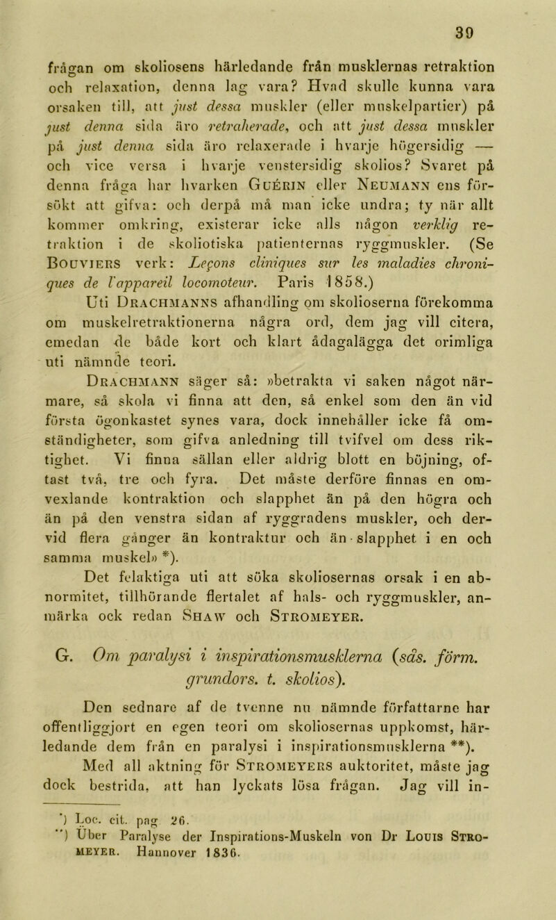 fråiran om skoliosens härledande från musklernas retraktion och relaxation, denna lag vara? Hvad skulle kunna vara orsaken till, att jiist dessa muskler (eller muskelpartier) på just denna sida äro retraherade^ och att just dessa muskler på just denna sida äro rclaxerade i hvarje hugersidig — och vice versa i hvarje venstersidig skolios? Svaret på denna fråga har hvarken GuÉRIN eller Neumann ens för- c? sökt att gifva: och derpå må man icke undra; ty när allt kommer omkring, existerar icke alls någon verklig re- traktion i de skoliotiska j)atienternas ryggmuskler. (Se Bouviers verk: Legons cliniqiies sur les maladies clironi- ques de lappareil locomoteur. Paris 1858.) Uti Drachmanns afhandling om skolioserna förekomma om muskelretraktionerna några ord, dem jag vill citera, emedan de både kort och klart ådagalägga det orimliga uti nämnde teori. Drachmann säger så: »betrakta vi saken något när- mare, så skola vi finna att den, så enkel som den än vid första ögonkastet synes vara, dock innehåller icke få om- ständigheter, som gifva anledning till tvifvel om dess rik- tighet. Vi finna sällan eller aldrig blott en böjning, of- tast två, tre och fyra. Det måste derföre finnas en om- vexlande kontraktion och slapphet än på den högra och än på den venstra sidan af ryggradens muskler, och der- vid flera gånger än kontraktur och än • slapphet i en och samma muskel» *). Det felaktiga uti att söka skoliosernas orsak i en ab- normitet, tillhörande flertalet af hals- och ryggmuskler, an- märka ock redan Shaw och Stromeyer. G. Om paralysi i inspirationsmusklerna (säs. förm. grundors. t. skolios). Den sednare af de tvenne nu nämnde författarne har offentliggjort en egen teori om skoliosernas uppkomst, här- ledande dem från en paralysi i inspirationsmusklerna **). Med all aktning för Stromeyers auktoritet, måste jag dock bestrida, att han lyckats lösa frågan. Jag vill in- *) Loc. cit. pag 26. “) Uber Paralyse der Inspirations-Muskeln von Dr Louis Stro- meyer. Hannover 1836.