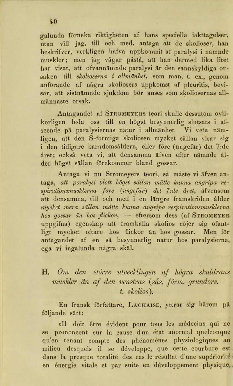 galunda förneka riktigheten af hans speciella iakttagelser, utan vill jag, till och med, antaga att de skolioser, han beskrifver, verkligen hafva uppkonimit af paralysi i nämnde muskler; men jag vågar påstå, att han dermed lika litet har visat, att ofvannämnde paralysi är den sannskyldiga or- saken till skolioserna i allmänhet, som man, t. ex., genom anförande af några skoliosers uppkomst af pleuritis, bevi- sar, att sistnämnde sjukdom bör anses som skoliosernas all- männaste orsak. Antagandet af Stromeyers teori skulle dessutom ovil- korligen leda oss till en högst besynnerlig slutsats i af- seende på paralysiernas natur i allmänhet. Vi veta näm- ligen, att den S-formiga skoliosen mycket sällan visar sig i den tidigare barndomsåldern, eller före (ungefär) det 7:de året; också veta vi, att densamma äfven efter nämnde ål- der högst sällan förekommer bland gossar. Antaga vi nu Stromeyers teori, så måste vi äfven an- taga, att paralysi blott högst sällan måtte kunna angripa re- spirationsmusklerna före (ungefär) det 7:de året, äfvensom att densamma, till och med i en längre framskriden ålder mycket mera sällan måtte kunna angripa respirationsrnusklerna hos gossar än hos flickor, — eftersom dess (af Stromeyer uppgifna) egenskap att framkalla skolios röjer sig ofant- ligt mycket oftare hos flickor än hos gossar. Men för antagandet af en så besynnerlig natur hos paralysierna, ega vi ingalunda några skäl. H. Om den större utvecklingen af högra skuldrans muskler än af den venstras {sas. förm. grundors. t. skolios). En fransk författare, Lachaise, yttrar sig härom på följande sätt: »11 doit etre évident pour tous les médecins qui ne se prononcent sur la cause dun état anormal quelconque qu’en tenant compte des phénomcnes physiologiques au milieu desquels il se développe, que cette courbure est dans la presque totalité des cas le resultat d’une supériorité en énergie vitale et par suite en développement physique,