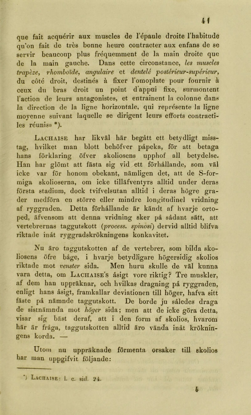 que fait acqiiérir aux muscles de Tépaule droite Thabitude qn’on fait de trés bonne heure contracter aux enfans de se servir beaucoiip plus fréquemment de la niain droite que de la main gauche. Dans cette circonstance, les muscles tra'peze, rhomboide, angulaire et dentelé postérieur-supérieurj du coté droit, destinés å fixer Tomoplate pour fournir å ceux du bras droit un point dappui fixe, surmontent 1’action de leurs antagonistes, et entrainent la colonne dans la direction de la ligne horizontale, qui représente la ligne mojenne suivant laquelle se dirigent leurs efforts contracti- les réunis» *). Lachaise har likväl här begått ett betydligt miss- tag, hvilket man blott behöfver påpeka, för att betaga hans förklaring öfver skoliosens upphof all betydelse. Han har glömt att fästa sig vid ett förhållande, som väl icke var för honom obekant, nämligen det, att de S-for- miga skolioserna, om icke tilläfventyrs alltid under deras första stadium, dock tvifvelsutan alltid i deras högre gra- der medföra en större eller mindre longitudinel vridning af ryggraden. Detta förhållande är kändt af hvarje orto- ped, äfvensom att denna vridning sker på sådant sätt, att vertebrernas taggutskott {process, spinbsi) dervid alltid blifva riktade inåt ryggradskrökningens konkavitet. Nu äro taggutskotten af de vertebrer, som bilda sko- liosens öfre båge, i hvarje betydligare högersidig skolios riktade mot venster sida. Men huru skulle de väl kunna vara detta, om Lachaise’s åsigt vore riktig? Tre muskler, af dem han uppräknar, och hvilkas dragning på ryggraden, enligt hans åsigt, framkallar deviationen till höger, hafva sitt fäste på nämnde taggutskott. De borde ju således draga de sistnämnda mot höger sida; men att de icke göra detta, visar sig bäst deraf, att i den form af skolios, hvarom här är fråga, taggutskotten alltid äro vända inåt kröknin- gens korda. — Utom nu uppräknade förmenta orsaker till skolios har man uppgifvit följande: ) Lachaise : 1, c. sid. ;?4. 4