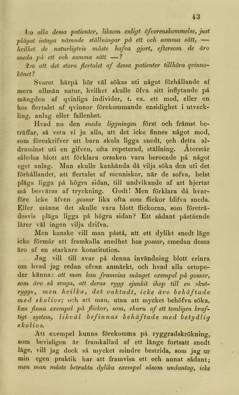 \ :o alla dessa ‘patienter^ liksom enligt öfverenskommelsef just plägat intaga nämnde ställningar på ett och samma sätt, — hvilket de naturligtvis måste Jiafva gjort, eftersom de åro sneda på ett och samma sätt —? 2:o att det stora flertalet af dessa patienter tillhöra qvinno- könet f Svaret härpå bur väl sökas uti något förhållande af mera allmän natur, hvilket skulle öfva sitt inflytande på mängden af qvinliga individer, t. ex. ett mod, eller en hos flertalet af qvinnor förekommande ensidighet i utveck- lins:, anla^ eller fallenhet. Hvad nu den sneda liggningen först och främst be- träffar, så veta vi ju alla, att det icke finnes något mod, som föreskrifver att barn skola ligga snedt, och detta al- draminst uti en gifven, ofta repeterad, ställning. Återstår således blott att förklara orsaken vara beroende på något eget anlag. Man skulle kanhända då vilja söka den uti det förhållandet, att flertalet af inenniskor, när de sofva, helst pläga ligga på högra sidan, till undvikande af att hjertat må besväras af trvckning. Godt! Men förklara då hvar- före icke äfven gossar lika ofta som flickor blifva sneda. Eller månne det skulle vara blott flickorna, som företrä- desvis pläga ligga på högra sidan? Ett sådant påstående lärer väl ingen vilja drifva. Men kanske vill man påstå, att ett dylikt snedt läge icke förmår att framkalla snedhet hos gossar, emedan dessa äro af en starkare konstitution. Jag vill till svar på denna invändning blott erinra om hvad jag redan ofvan anmärkt, och hvad alla ortope- der känna: att man kan framvisa månget exempel på gossar, som äro så svaga, att deras rygg sjunkit ihop till en ))kut~ rygg)), men hvilka, det oaktadt, icke äro behäftade med skolios; och att man, utan att mycket behöfva söka, kan finna exempel på flickor, som, ehuru af ett temligen kraf- tigt systein, likväl befinnas behäftade med betydlig skolios. Att exempel kunna förekomma på ryggradskrökning, som bevisligen är framkallad af ett länge fortsatt snedt läge, vill jag dock så mycket mindre bestrida, som jag ur min egen praktik har att framvisa ett och annat sådant; men man måste betrakta dylika exempel såsom undantag, icke