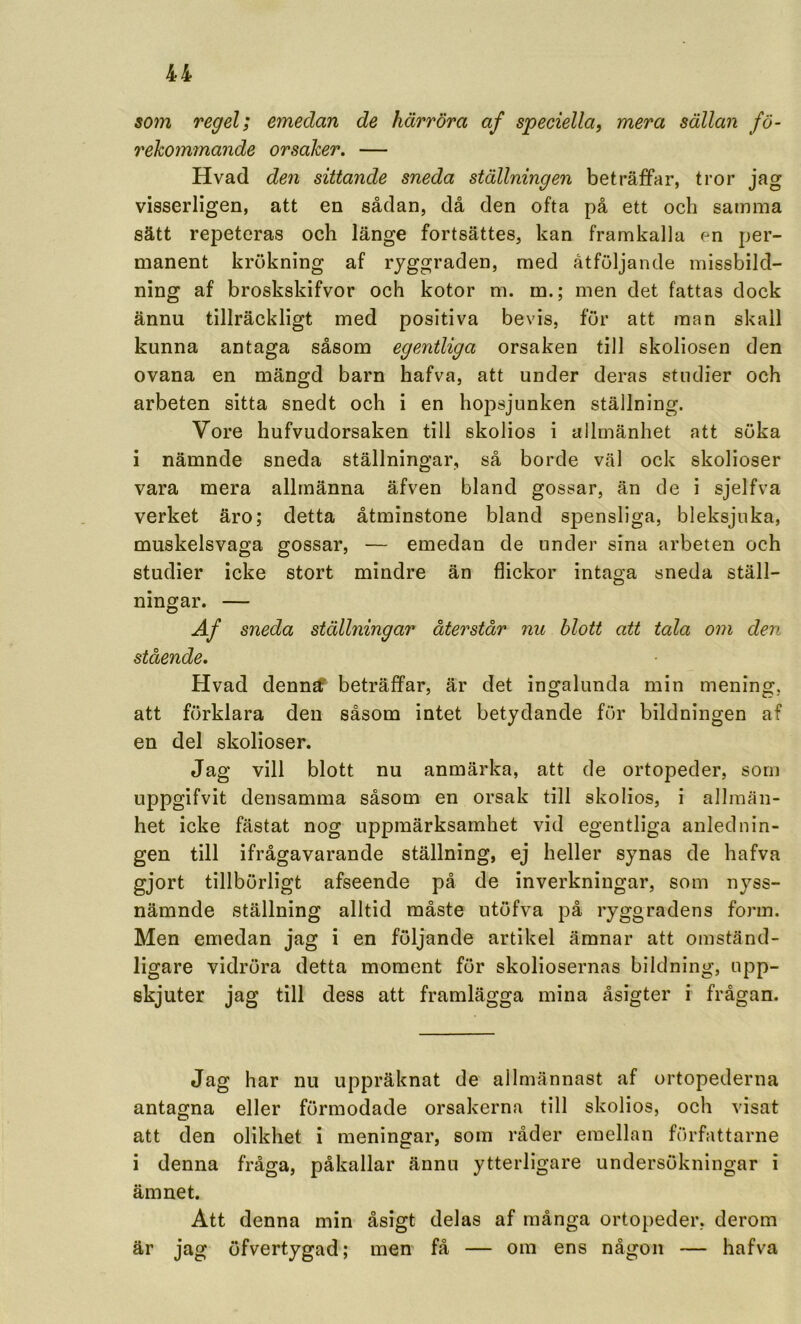 som regel; emedan de härröra af speciella, mera sällan fö- rekommande orsaker. — Hvad den sittande sneda ställningen beträffar, tror jag visserligen, att en sådan, då den ofta på ett och samma sätt repeteras och länge fortsättes, kan framkalla en per- manent krukning af ryggraden, med åtföljande missbild- ning af broskskifvor och kotor m. m.; men det fattas dock ännu tillräckligt med positiva bevis, för att man skall kunna antaga såsom egentliga orsaken till skoliosen den ovana en mängd barn hafva, att under deras studier och arbeten sitta snedt och i en hoj^sjunken ställning. Vore hufvudorsaken till skolios i allmänhet att söka i nämnde sneda ställningar, så borde väl ock skolioser vara mera allmänna äfven bland gossar, än de i sjelfva verket äro; detta åtminstone bland spensliga, bleksjuka, muskelsvaga gossar, — emedan de under sina arbeten och studier icke stort mindre än flickor intaga sneda ställ- ningar. — 4/ sneda ställningar återstår nu blott att tala om den stående. Hvad denn^ beträffar, är det ingalunda min mening, att förklara den såsom intet betydande för bildningen af en del skolioser. Jag vill blott nu anmärka, att de ortopeder, som uppgifvit densamma såsom en orsak till skolios, i allmän- het icke fästat nog uppmärksamhet vid egentliga anlednin- gen till ifrågavarande ställning, ej heller synas de hafva gjort tillbörligt afseende på de inverkningar, som nyss- nämnde ställning alltid måste utöfva på ryggradens form. Men emedan jag i en följande artikel ämnar att omständ- ligare vidröra detta moment för skoliosernas bildning, upp- skjuter jag till dess att framlägga mina åsigter i frågan. Jag har nu uppräknat de allmännast af ortopederna antagna eller förmodade orsakerna till skolios, och visat att den olikhet i meningar, som råder emellan författarne i denna fråga, påkallar ännu ytterligare undersökningar i ämnet. Att denna min åsigt delas af många ortopeder, derom är jag öfvertygad; men få — om ens någon — hafva