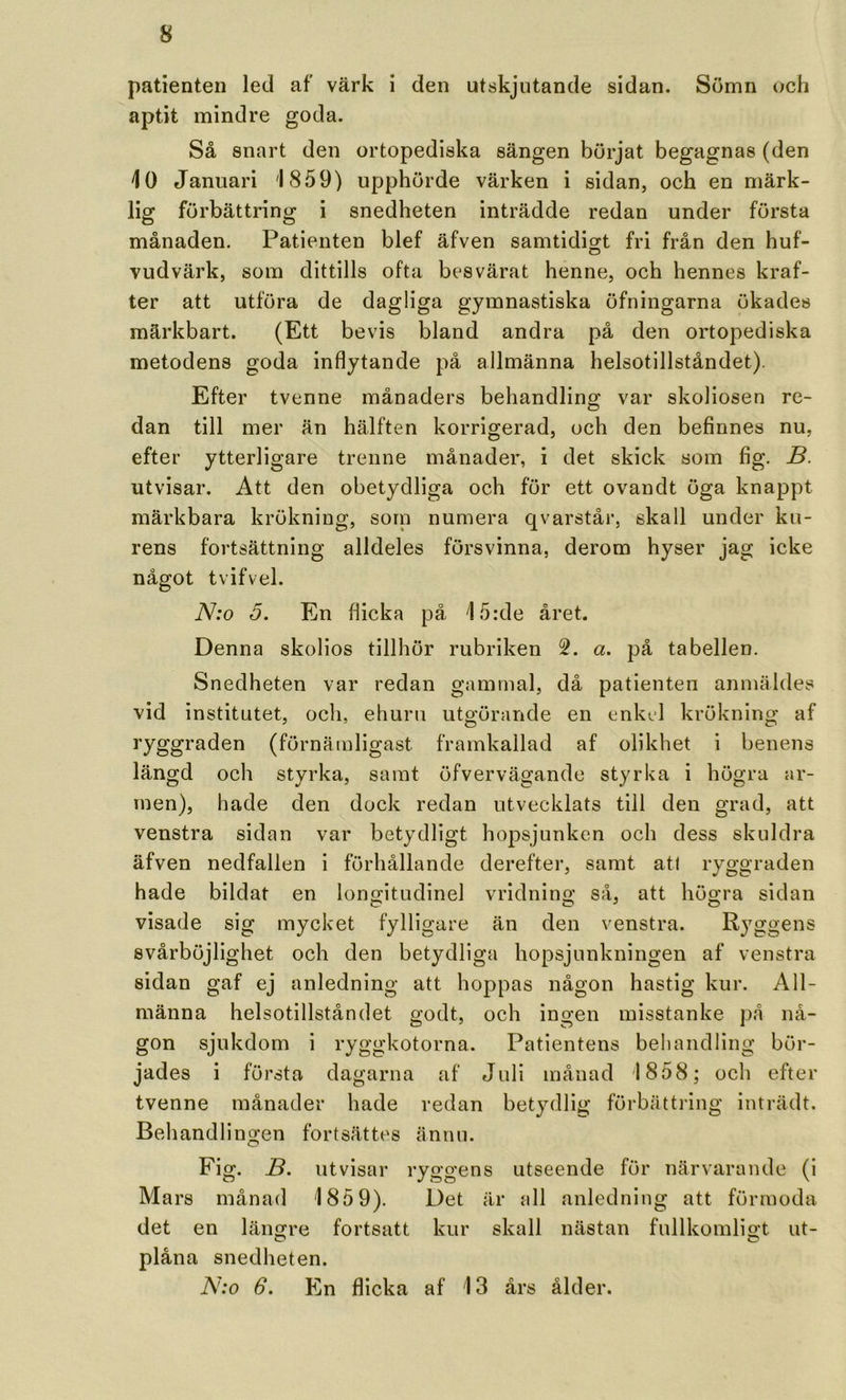 patienten led af värk i den utskjutande sidan. Sömn och aptit mindre goda. Så snart den ortopediska sängen börjat begagnas (den 10 Januari 1859) upphörde värken i sidan, och en märk- lig förbättring i snedheten inträdde redan under första månaden. Patienten blef äfven samtidigt fri från den huf- vudvärk, som dittills ofta besvärat henne, och hennes kraf- ter att utföra de dagliga gymnastiska öfningarna ökades märkbart. (Ett bevis bland andra på den ortopediska metodens goda inflytande på allmänna helsotillståndet). Efter tvenne månaders behandling var skollosen re- dan till mer än hälften korrigerad, och den befinnes nu, efter ytterligare trenne månader, i det skick som fig. B. utvisar. Att den obetydliga och för ett ovandt öga knappt märkbara krökning, sorn numera qvarstår, skall under ku- rens fortsättning alldeles försvinna, derom hyser jag icke något tvifvel. N:o 5. En flicka på 15:de året. Denna skolios tillhör rubriken a. på tabellen. Snedheten var redan gammal, då patienten anmäldes vid institutet, och, ehuru utgörande en enkel krökning af ryggraden (förnämligast framkallad af olikhet i benens längd och styrka, samt öfvervägande styrka i högra ar- men), hade den dock redan utvecklats till den grad, att venstra sidan var betydligt hopsjunken och dess skuldra äfven nedfallen i förhållande derefter, samt at( ryggraden hade bildat en longitudinel vridnino’ så, att högra sidan visade sig mycket fylligare än den venstra. Ryggens svårböjlighet och den betydliga hopsjunkningen af venstra sidan gaf ej anledning att hoppas någon hastig kur. All- männa helsotillståndet godt, och ingen misstanke på nå- gon sjukdom i ryggkotorna. Patientens behandling bör- jades i första dagarna af Juli månad 1858; och efter tvenne månader hade redan betydlig förbättring inträdt. Behandlingen fortsättes ännu. Fig. B. utvisar ryggens utseende för närvarande (i Mars månad 185 9). Det är all anledning att förmoda det en längre fortsatt kur skall nästan fullkomligt ut- C* C* plåna snedheten. N:o 6. En flicka af 13 års ålder.