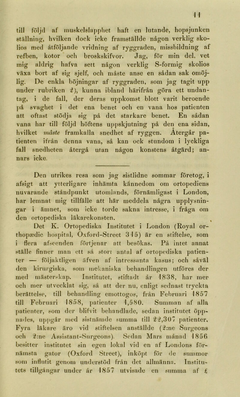 till följd af inuskelslappliet haft en lutande, hopsjunken ställning, hvilken dock icke framställde någon verklig sko- lios med åtföljande vridning af ryggraden, missbildning af refben, kotor och broskskifvor. föi' »nin del, vet mig aldrig hafva sett någon verklig S-formig skolios växa bort af sig sjelf, och måste anse en sådan sak omöj- lig. De enkla böjningar af ryggraden, som jag tagit upp under rubriken 'i), kunna ibland härifrån göra ett undan- tag, i de fall, der deras upj^komst blott varit beroende på svaghet i det ena benet och en vana hos patienten att oftast stödja sig på det starkare benet. En sådan vana har till följd höftens uppskjutning på den ena sidan, hvilket måste framkalla snedhet af ryggen. Återgår pa- tienten if)’ån denna vana, så kan ock stundom i lyckliga fall snedheten återgå utan någon konstens åtgärd; an- nars icke. Den utrikes resa som jag sistlidne sommar företog, i afsigt att ytterligare inhämta kännedom om ortopediens nuvarande ståndpunkt utomlands, förnämligast i London, har lemnat mig tillfälle att här meddela några upplysnin- gar i ämnet, som icke torde sakna intresse, i fråga om den ortopediska läkarekonsten. Det K. Ortopediska Institutet i London (Royal or- thopa;dic hospital, Oxford-Street 3 15) är en stiftelse, som i flera afscenden förtjenar att besökas. På intet annat ställe finner man ett så stort antal af ortopediska patien- ter — följaktligen äfven af intressanta kasus; och såväl den kiruigiska, som mekaniska behandlingen utföres der med mästerskap. Institutet, stiftadt år 1838, har mer och mer utvecklat sig, så att der nu, enligt sednast tryckta berättelse, till behandling emottogos, från Februari 1857 till Februari 1858, patienter 1,580. Summan af alla patienter, som der blifvit behandlade, sedan institutet öpp- nades, uj)pgår med sistnämde summa till 2^,307 patienter. Fyra läkare äro vid stiftelsen anställde (i?:ne Surgeons och 2:ne Assistant-Surgeons). Sedan Mars månad 185G besitter institutet sin egen lokal vid en af Londons för- nämsta gator (Oxfo)-d Street), inköpt för de summor som influtit genom understöd från det allmänn:i. Institu- tets tillgångar under år 1857 utvisade en summa af i
