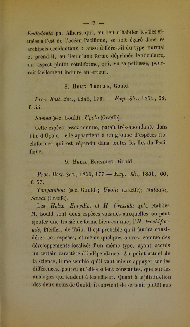 Endodonta par Albers, qui, au lieu d’habiter les îles si- tuées à l’est de l’océan Pacifique, se soit égaré dans les archipels occidentaux : aussi diffère-t-il du type normal et prend-il, au lieu d’une forme déprimée lenticulaire, un aspect plutôt rotuliforme, qui, vu sa petitesse, pour- rait facilement induire en erreur. 8. Hélix Troilus, Gould. Proc. Bost. Soc., 1840, 176. — Exp. Sli., 1851, 58, f. 55. Samoa (sec. Gould) ; Upolu (Græffe). Cette espèce, assez connue, paraît très-abondante dans l’île d'Upolu : elle appartient à un groupe d’espèces tro- chiformes qui est répandu dans toutes les îles du Paci- fique. 9. Hélix Eurydice, Gould. Proc. Bost. Soc., 1846, 177.— Exp. Sh., 1851, 60, f. 57. Tongatabou (sec. Gould); Upolu (Græffe); Mataatu, Sawai (Græffe). Les Ilelix Eurydice et H. Cressida qu’a établies M. Gould sont deux espèces voisines auxquelles on peut ajouter une troisième forme bien connue, Y H. trochifor- mis, Pfeiffer, de Taïti. Il est probable qu’il faudra consi- dérer ces espèces, et même quelques autres, comme des développements localisés d’un môme type, ayant acquis un certain caractère d’indépendance. Au point actuel de la science, il me semble qu’il vaut mieux appuyer sur les différences, pourvu qu’elles soient constantes, que sur les analogies qui tendent à les effacer. Quant à ^(distinction des deux noms de Gould, il convient de se tenir plutôt aux