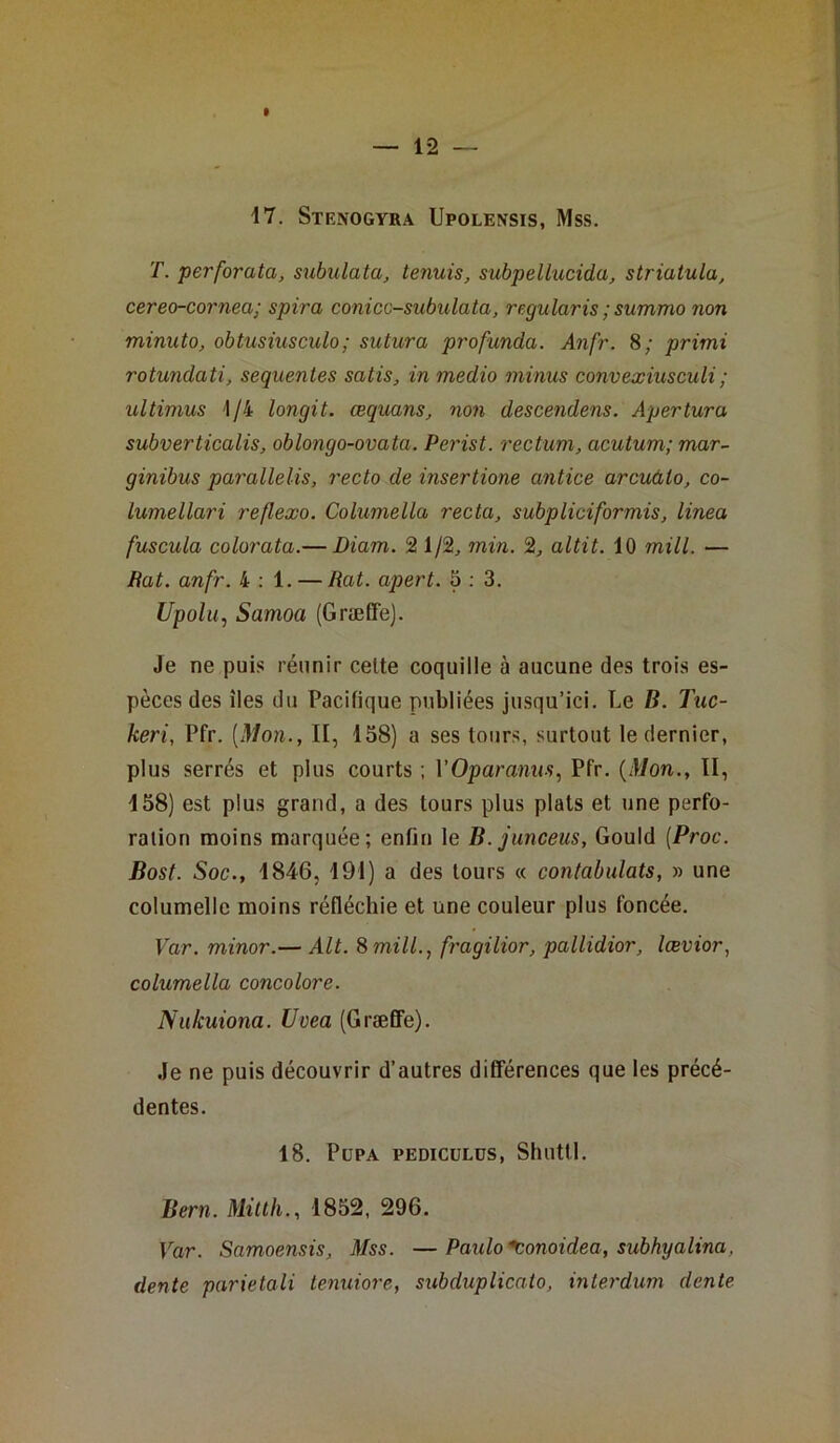 17. Stenogyra Upolensis, Mss. T. perforata, subulata, tenuis, subpellucida, striatula, cereo-cornea; spira conicc-subulata, regularis ;summo non minuto, obtusiusculo; sutura profunda. Anfr. 8; pritni rotundati, sequentes satis, inmedio minus convexiusculi ; ultimus 1/4 longit. œquans, non descendons. Apertura subverticalis, oblongo-ovata. Perist. rectum, acutum; mar- ginibus parallelis, recto de insertione antice arcuàlo, co- lumellari reflexo. Columella recta, subpliciformis, linea fuscula colorata.— Diam. 2 1/2, min. 2, altit. 10 mill. — Bat. anfr. 4:1. — Rat. apert. 5 : 3. Upolu, Samoa (Græffe). Je ne puis réunir celte coquille à aucune des trois es- pèces des îles du Pacifique publiées jusqu’ici. Le B. Tuc- keri, Pfr. [Mon., Il, 158) a ses tours, surtout le dernier, plus serrés et plus courts ; VOparanus, Pfr. (Mon., II, 158) est plus grand, a des tours plus plats et une perfo- ration moins marquée; enfin le B.junceus, Gould (Proc. Bost. Soc., 1846, 191) a des tours « contabulats, » une columelle moins réfléchie et une couleur plus foncée. Var. minor.— Alt. S mill., fragilior, pallidior, lœvior, columella concolore. Nukuiona. Ucea (Græffe). Je ne puis découvrir d’autres différences que les précé- dentes. 18. PlJPA PEDICÜLDS, Shuttl. Bern. Mitth1852, 296. Var. Samoensis, Mss. —Paulo *conoidea, subhyalina. dente parietali tenuiore, subduplicato, interdum dente