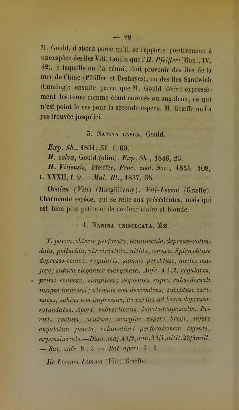 M. Gould, d abord parce qu’il se rapporte positivement à uneespèce desîles Vitî, tandis que l,H.Pfeifferi[Uon.tl\t 42), à laquelle on l’a réuni, doit provenir des îles de la mer de Chine (Pfeiffer et Deshayes), ou des îles Sandwich (Cuming); ensuite parce que M. Gould décrit expressé- ment les tours comme étant carénés ou anguleux, ce qui n’est point le cas pour la seconde espèce. M. Græffe ne l’a pas trouvée jusqu’ici. 5. Nanina casca, Gould. Exp. Sh., 1851, 51, f. 69. H. calva, Gould (olim), Exp. Sli., 184G, 25. H. Vitiensis, Pfeiffer, Proc. zool. Soc., 1855, 108, t. XXXII, f. 9.— Mal. Bl., 1857, 55. Ovalan (Vili) (Macgillivray), Viti-Lewou (Græffe). Charmante espèce, qui se relie aux précédentes, mais qui est bien plus petite et de couleur claire et blonde. 4-. Nanina ünisülcata, Mss. T. par va, obtecte perforata, tenuiuscula, depresso-rotun- data, pellucida, vix strialula, nitida, cornea. Spira obtuse depresso-conica. regularis, summo perobtuso, nucleo ma- jore; sutura eleganter marginata. Anfr. 4 1/2, regulares, primi convexi, simplices; sequentes supra sulco dorsali insigni impressi; ultimus non descendons, subobtuse cari- natus, subtus non impressus, de carina ad basin depresso- rotundatus. Apert. subverticalis, lunato-trapezialis. Pe- rist. rectum, acutum; margine supero brevi, infero angulatim juncto, columellari perforationem tegente, expansiuscu lo. —Diam .maj. 41 /2, min. 3 3/4, a Itit.% 3/imill. — Rat. anfr. 8 : 3. — Rat. apert. 5 : 3. Ile fomma-Lomma (Viti) (Græffe).