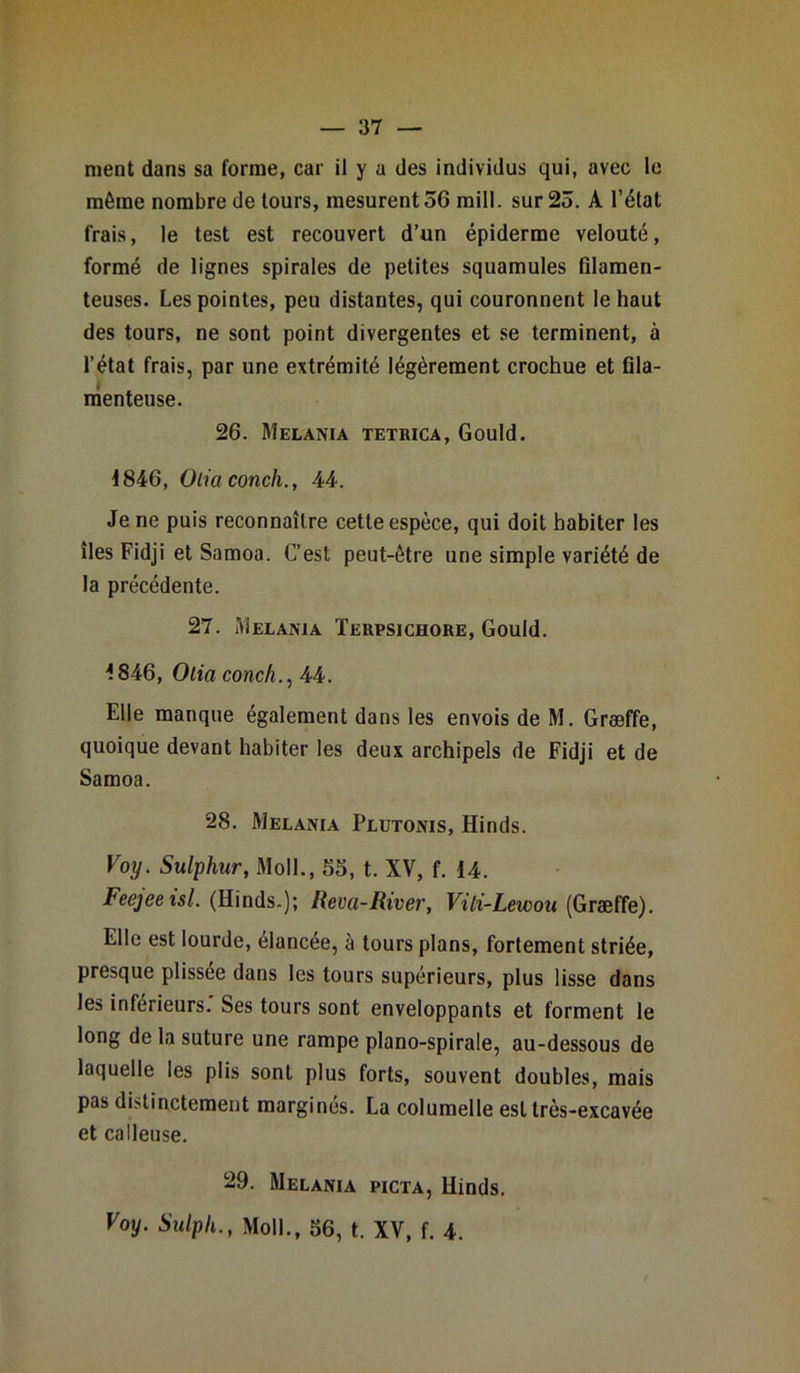 nient dans sa forme, car il y a des individus qui, avec le même nombre de tours, mesurent 56 mill. sur 25. A l’état frais, le test est recouvert d’un épiderme velouté, formé de lignes spirales de petites squamules filamen- teuses. Les pointes, peu distantes, qui couronnent le haut des tours, ne sont point divergentes et se terminent, à l’état frais, par une extrémité légèrement crochue et fila- menteuse. 26. Melania tetrica, Gould. 1846, Olia conch., 44. Je ne puis reconnaître cette espèce, qui doit habiter les îles Fidji et Samoa. C’est peut-être une simple variété de la précédente. 27. Melania Teupsichore, Gould. 1846, Olia conch., 44. Elle manque également dans les envois de M. Græffe, quoique devant habiter les deux archipels de Fidji et de Samoa. 28. Melania Plutonis, Hinds. Voy. Sulphur, Moll., 55, t. XV, f. 14. Feejeeisl. (Hinds.); Reva-River, Viti-Lewou [Græffe). Elle est lourde, élancée, à tours plans, fortement striée, presque plissée dans les tours supérieurs, plus lisse dans les inférieurs.' Ses tours sont enveloppants et forment le long de la suture une rampe piano-spirale, au-dessous de laquelle les plis sont plus forts, souvent doubles, mais pas distinctement marginés. La columelle est très-excavée et calleuse. 29. Melania picta, Hinds. Voy. Sulph., Moll., 56, t. XV, f. 4.