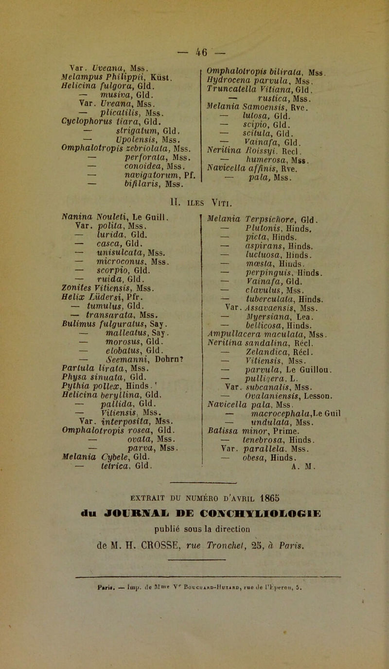 Var. Uveana, Mss. Melampus Philippii, Küst. Helicina fulgora, Gld. — musiva, Gld. Var. Uveana, Mss. — plicatilis, Mss. Cyclophorus tiara, Gld. — strigatum, Gld. — Upolensis, Mss. Omphalotropis zebriolala, Mss. — perforala, Mss. — conoidea, Mss. — navigatorum, Pf. — bifilaris, Mss. 11. IL! Nanina Nouleli, Le Guill. Var. polila, Mss. — lurida, Gld. — casca, Gld. — unisulcata, Mss. — microconus. Mss. — scorpio, Gld. — ruida, Gld. Zonites Viticnsis, Mss. Hélix Lüdersi, Pfr. — tumulus, Gld. — transarata, Mss. Bulimus fulguralus, Say. — malleatus, Say. — morosus, Gld. — elobalus, Gld. — Seemanni, Dohrn? Partula lirala, Mss. Physa sinuata, Gld. Pythia pollex, Hinds. ' Helicina beryllina, Gld. — pallida, Gld. — Viliensis. Mss. Var. înterposita, Mss. Omphalotropis rosea, Gld. — ovata, Mss. — parva, Mss. Melania Cybele, Gld. — tetrica, Gld. Omphalotropis bilirata. Mss. Hydrocena parvulu, Mss. Truncalella Vitiana,Gld. — ruslica, Mss. Melania Samoensis, Rve. — lulosa, Gld. — scipio, Gld. — scilula, Gld. — Vainafa, Gld. Nerilina Jloissyi. Red. — humer osa, Mss. Navicella affinis, Rve. — pala, Mss. V1TI. Melania Terpsichore, Gld. — Plutonis, Hinds. — picla, Hinds. — aspirans, Hinds. — lucluosa, Hinds. — mœsla, Hinds. — perpinguis, Hinds. — Vainafa, Gld. — clavulus, Mss. — tuberculala, Hinds. Var. Assavaensis, Mss. — Myersiana, Lea. — bellicosa, Hinds. Ampullacera maculala, Mss. Neritina sandalina, Réel. — Zelandica, Réel. — Vitiensis, Mss. — parvula. Le Guillou. — pulliqcra, L. Var. subcanalis, Mss. — Ovalaniensis, Lesson. Navicella pala, Mss. — macroccphala,\A Guil — undulala, Mss. Batissa minor, Prime. — lenebrosa, Hinds. Var. parallela. Mss. — obesa, Hinds. A. M. EXTRAIT DU NUMÉRO D’AVRIL 1865 du JOURNAL DE CONCHYLIOLOGIE publié sous la direction de M. H. CROSSE, rue Tronche!, 25, à Paris. P«rif. —* lmp. tic M«nc Vr Boucuard-IIuxard, rue île l'Kperou, 5.