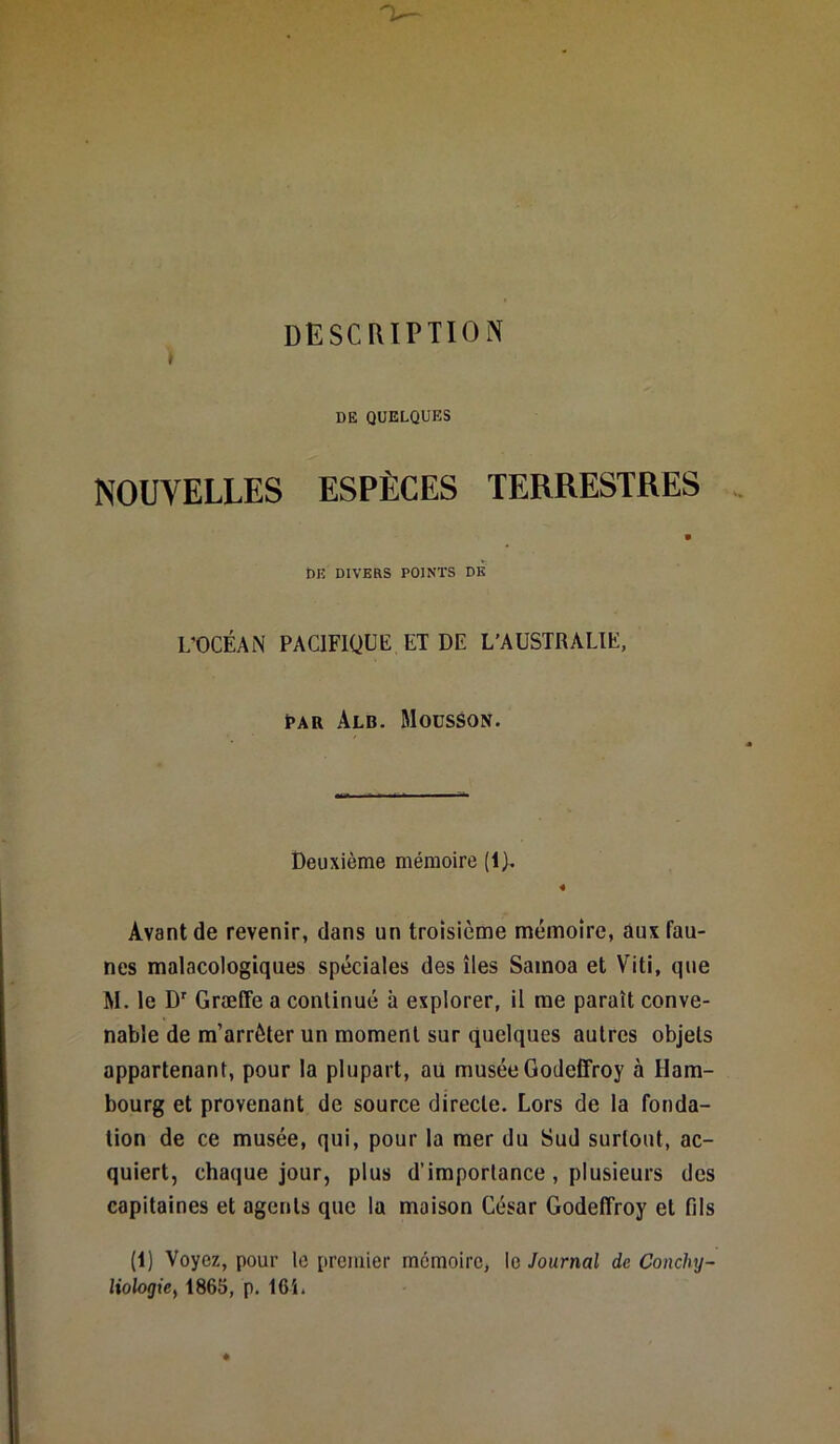 description I DE QUELQUES NOUVELLES ESPÈCES TERRESTRES DE DIVERS POINTS DE L'OCÉAN PACIFIQUE. ET DE L’AUSTRALIE, Par àlb. Mousson. Deuxième mémoire (lj. 4 Avant de revenir, dans un troisième mémoire, aux fau- nes malacologiques spéciales des îles Samoa et Viti, que M. le Dr Græffe a continué à explorer, il me paraît conve- nable de m’arrêter un moment sur quelques autres objets appartenant, pour la plupart, au muséeGodcffroy à Ham- bourg et provenant de source directe. Lors de la fonda- tion de ce musée, qui, pour la mer du Sud surtout, ac- quiert, chaque jour, plus d’importance, plusieurs des capitaines et agents que la maison César Godeflroy et fds (1) Voyez, pour le premier mémoire, le Journal de Conchy- liologie % 1865, p. 161.