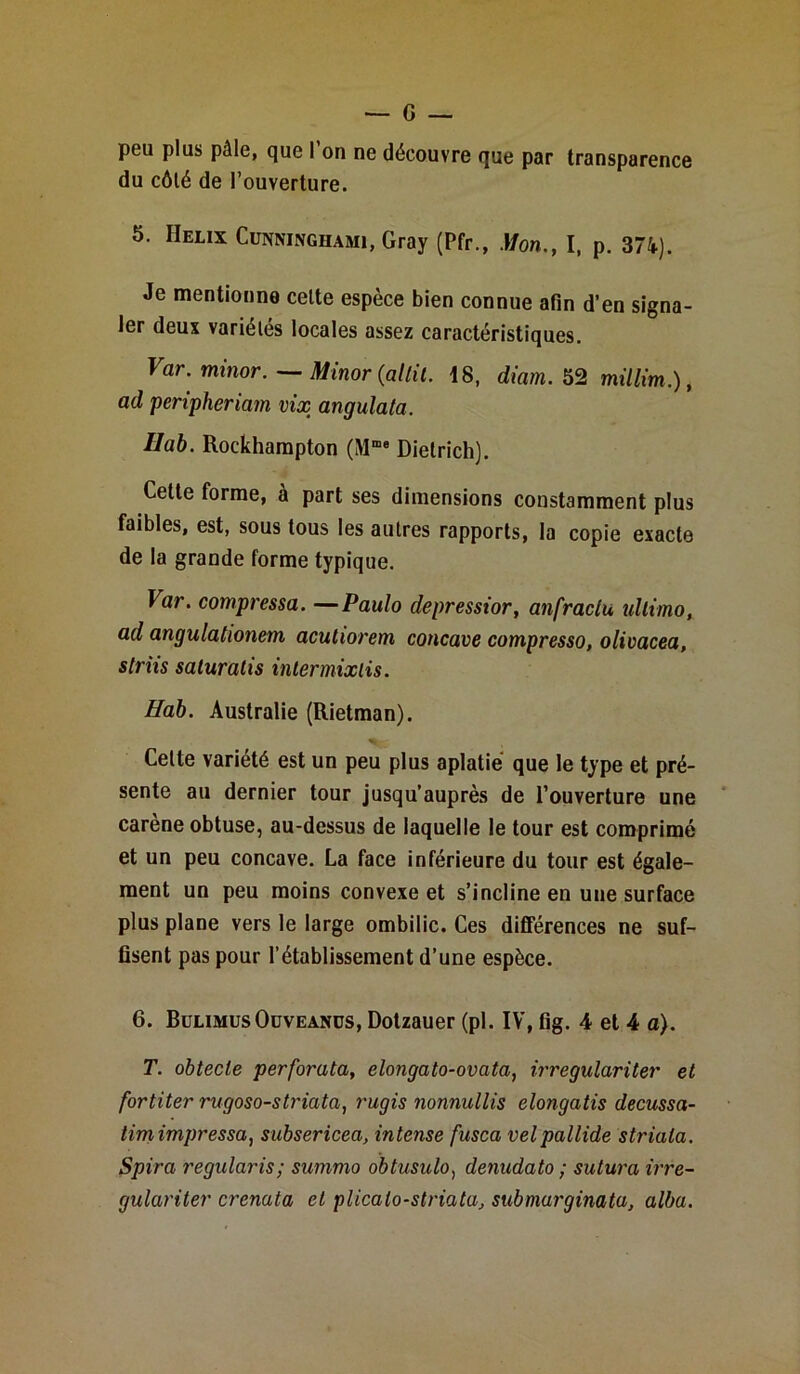 peu plus pâle, que l’on ne découvre que par transparence du côté de l’ouverture. 5. Hélix Cunninghami, Gray (Pfr., Mon., I, p. 374). Je mentionne celte espèce bien connue afin d’en signa- ler deux variétés locales assez caractéristiques. Var. minor. — Minor {altil. 18, diam. 52 millim.), ad peripheriam vix angulata. Ilab. Rockhampton (Mme Dietrich). Cette forme, à part ses dimensions constamment plus faibles, est, sous tous les autres rapports, la copie exacte de la grande forme typique. Var. compressa. —Paulo depressior, anfractu ulltmo, ad angulationem acutiorem concave compresso, olivacea, striis saluratis intermixlis. Hab. Australie (Rietman). Cette variété est un peu plus aplatie que le type et pré- sente au dernier tour jusqu’auprès de l’ouverture une caréné obtuse, au-dessus de laquelle le tour est comprimé et un peu concave. La face inférieure du tour est égale- ment un peu moins convexe et s’incline en une surface plus plane vers le large ombilic. Ces différences ne suf- fisent pas pour l’établissement d’une espèce. 6. BulimusOüveanus, Dotzauer (pl. IV, fig. 4 et 4 a). T. obtecle perforata, elongato-ovata, irregulariter et fortiter rugoso-striata, rugis nonnullis elongatis decussa- timimpressa, subsericea, intense fusca velpallide striata. Spira regularis; summo obtusulo) denudato ; sutura irre- gulariter crenata et plicalo-striata, submurginata, alba.