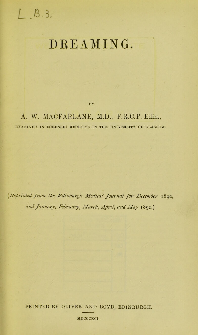 L.ii 3. DREAMING. HY A. W. MACFARLANE, M.D., F.R.C.P.Edin EXAMINER IN FORENSIC MEDICINE IN THE UNIVERSITY OF GLASGOW. [Reprijiied froin the Edinbu7‘gh Medical Jourjial for December 1890, and fanuary^ February, March, April, and May 1891.) PRINTED By OLIVER AND BOYD, EDINBURGH. MDCCCXCr.