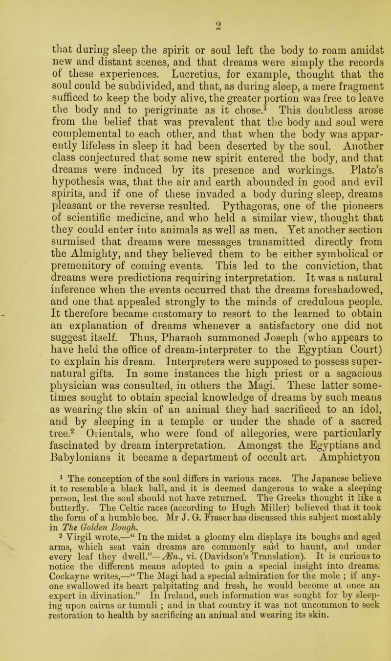 that during sleep the spirit or soul left the body to roam amidst new and distant scenes, and that dreams were simply the records of these experiences. Lucretius, for example, thought that the soul could be subdivided, and that, as during sleep, a mere fragment sufficed to keep the body alive, the greater portion was free to leave the body and to perigrinate as it chose.^ This doubtless arose from the belief that was prevalent that the body and soul were coinplemental to each other, and that when the body was appar- ently lifeless in sleep it had been deserted by the soul. Another class conjectured that some new spirit entered the body, and that dreams were induced by its presence and workings. Plato’s hypothesis was, that the air and earth abounded in good and evil spirits, and if one of these invaded a body during sleep, dreams pleasant or the reverse resulted. Pythagoras, one of the pioneers of scientific medicine, and who held a similar view, thought that they could enter into animals as well as men. Yet another section surmised that dreams were messages transmitted directly from the Almighty, and they believed them to be either symbolical or premonitory of coming events. This led to the conviction, that dreams were predictions requiring interpretation. It was a natural inference when the events occurred that the dreams foreshadowed, and one that appealed strongly to the minds of credulous people. It therefore became customary to resort to the learned to obtain an explanation of dreams whenever a satisfactory one did not suggest itself. Thus, Pharaoh summoned Joseph (who appears to have held the office of dream-interpreter to the Egyptian Court) to explain his dream. Interpreters were supposed to possess super- natural gifts. In some instances the high priest or a sagacious physician was consulted, in others the Magi. These latter some- times sought to obtain special knowledge of dreams by such means as wearing the skin of an animal they had sacrificed to an idol, and by sleeping in a temple or under the shade of a sacred tree.^ Orientals, who were fond of allegories, were particularly fascinated by dream interpretation. Amongst the Egyptians and Babylonians it became a department of occult art. Amphictyon 1 The conception of the soul differs in various races. The Japanese believe it to resemble a black ball, and it is deemed dangerous to wake a sleeping person, lest the soul should not have returned. The Greeks thought it like a butterfly. The Celtic races (according to Hugh Miller) believed that it took the form of a humble bee. Mr J. G. Fraser has discussed this subject most ably in The Golden Bough. 2 Virgil wrote,—“ In the midst a gloomy elm displays its boughs and aged arms, which seat vain dreams are commonly said to haunt, and under every leaf they dwell.”—vi. (Davidson’s Translation). It is curious to notice the different means adopted to gain a special insight into dreams; Cockayne writes,—“ The Magi had a special admiration for the mole ; if any- one swallowed its heart palpitating and fresh, he would become at once an expert in divination.” In Ireland, such information was sought for by sleep- ing upon cairns or tumuli ; and in that country it was not uncommon to seek restoration to health by sacrificing an animal and wearing its skin.