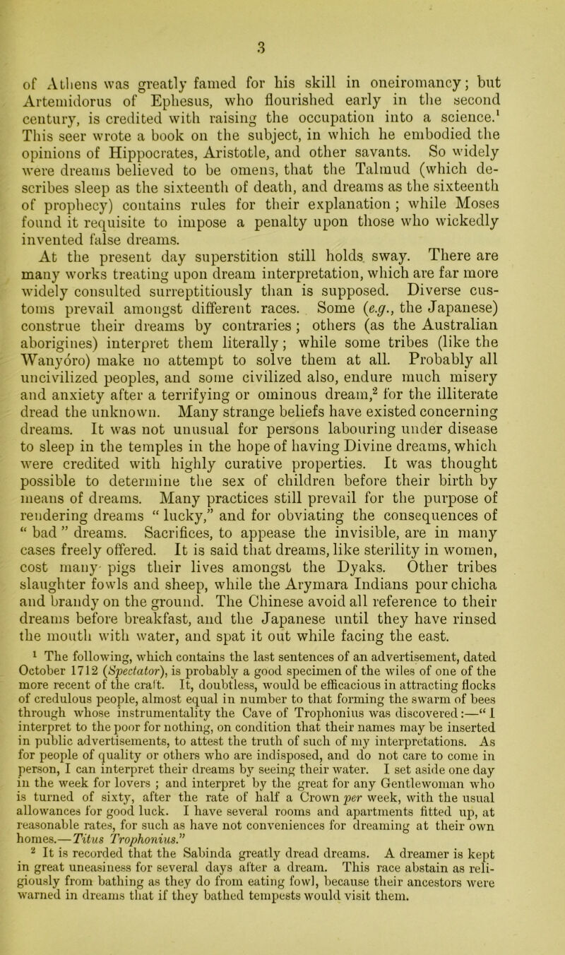 of Athens was greatly famed for his skill in oneiromancy; but Artemidorus of Ephesus, who flourished early in tlie second century, is credited with raising the occupation into a science^ This seer wrote a book on the subject, in which he embodied the opinions of Hippocrates, Aristotle, and other savants. So widely were dreams believed to be omens, that the Talmud (which de- scribes sleep as the sixteenth of death, and dreams as the sixteenth of prophecy) contains rules for their explanation ; while Moses found it requisite to impose a penalty upon those who wickedly invented false dreams. At the present day superstition still holds sway. There are many works treating upon dream interpretation, which are far more widely consulted surreptitiously tlian is supposed. Diverse cus- toms prevail amongst different races. Some (e.^., the Japanese) construe their dreams by contraries; others (as the Australian aborigines) interpret them literally; while some tribes (like the Wauyoro) make no attempt to solve them at all. Probably all uncivilized peoples, and some civilized also, endure much misery and anxiety after a terrifying or ominous dream,*^ for the illiterate dread the unknown. Many strange beliefs have existed concerning dreams. It was not unusual for persons labouring under disease to sleep in the temples in the hope of having Divine dreams, which were credited with highly curative properties. It was thought possible to determine the sex of children before their birth by means of dreams. Many practices still prevail for the purpose of rendering dreams “ lucky,'’ and for obviating the consequences of “ bad ” dreams. Sacrifices, to appease the invisible, are in many cases freely offered. It is said that dreams, like sterility in women, cost many- pigs their lives amongst the Dyaks. Other tribes slaughter fowls and sheep, while the Arymara Indians pour chicha and brandy on the ground. The Chinese avoid all reference to their dreams before breakfast, and the Japanese until they have rinsed the mouth with water, and spat it out while facing the east. ^ The following, which contains the last sentences of an advertisement, dated October 1712 (Spectator), is probably a good specimen of the wiles of one of the more recent of the craft. It, doubtless, would be efficacious in attracting flocks of credulous people, almost equal in number to that forming the swarm of bees through whose instrumentality the Cave of Trophonius was discovered:—“ I interpret to the poor for nothing, on condition that their names may be inserted in public advertisements, to attest the truth of such of my interpretations. As for people of quality or others who are indisposed, and do not care to come in person, I can interpret their dreams by seeing their water. I set aside one day in the week for lovers ; and interpret by the great for any Gentlewoman who is turned of sixty, after the rate of half a Crown per week, with the usual allowances for good luck. I have several rooms and apartments fitted up, at reasonable rates, for such as have not conveniences for dreaming at their own homes.— Titus Trophonius.^’ ^ It is recorded that the Sabinda greatly dread dreams. A dreamer is kept in great uneasiness for several days alter a dream. This race abstain as reli- giously from bathing as they do from eating fowl, because their ancestors were warned in dreams that if they bathed tempests would visit them.