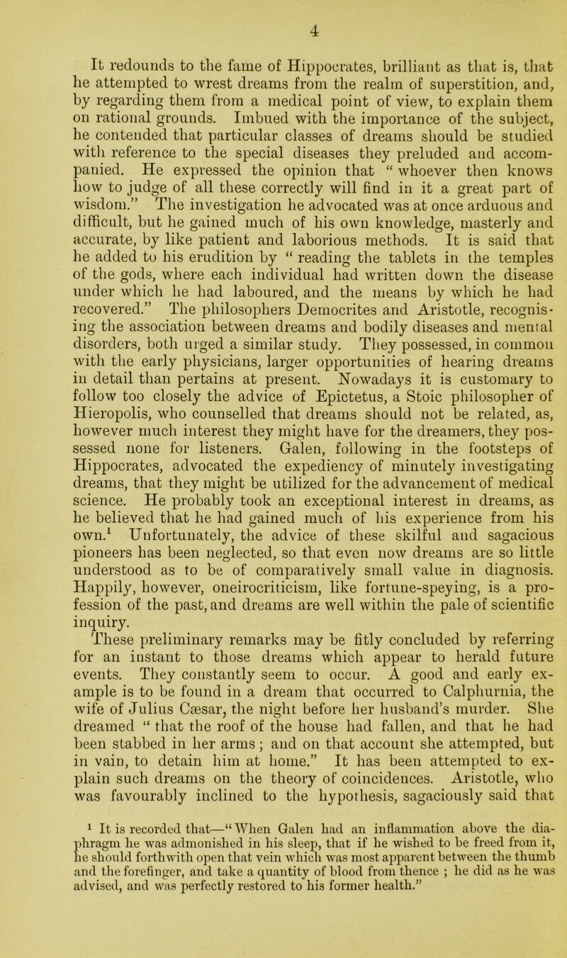It redounds to the fame of Hippocrates, brilliant as that is, that he attempted to wrest dreams from the realm of superstition, and, by regarding them from a medical point of view, to explain them on rational grounds. Imbued with the importance of the subject, he contended that particular classes of dreams should be studied with reference to the special diseases they preluded and accom- panied. He expressed the opinion that “ whoever then knows how to judge of all these correctly will find in it a great part of wisdom.” The investigation he advocated was at once arduous and difficult, but he gained much of his own knowledge, masterly and accurate, by like patient and laborious methods. It is said that he added to his erudition by “ reading the tablets in the temples of the gods, where each individual had written down the disease under which he had laboured, and the means by which he had recovered.” The philosophers Democrites and Aristotle, recognis- ing the association between dreams and bodily diseases and mental disorders, both urged a similar study. They possessed, in common with the early physicians, larger opportunities of hearing dreams in detail than pertains at present. Nowadays it is customary to follow too closely the advice of Epictetus, a Stoic philosopher of Hieropolis, who counselled that dreams should not be related, as, however much interest they might have for the dreamers, they pos- sessed none for listeners. Galen, following in the footsteps of Hippocrates, advocated the expediency of minutely investigating dreams, that they might be utilized for the advancement of medical science. He probably took an exceptional interest in dreams, as he believed that he had gained much of his experience from his own.^ Unfortunately, the advice of these skilful and sagacious pioneers has been neglected, so that even now dreams are so little understood as to be of comparatively small value in diagnosis. Happily, however, oneirocriticism, like fortune-speying, is a pro- fession of the past, and dreams are well within the pale of scientific inquiry. These preliminary remarks may be fitly concluded by referring for an instant to those dreams which appear to herald future events. They constantly seem to occur. A good and early ex- ample is to be found in a dream that occurred to Calphurnia, the wife of Julius Caesar, the night before her husband’s murder. She dreamed “ that the roof of the house had fallen, and that he had been stabbed in her arms; and on that account she attempted, but in vain, to detain him at home.” It has been attempted to ex- plain such dreams on the theory of coincidences. Aristotle, who was favourably inclined to the hypothesis, sagaciously said that 1 It is recorded that—“ When Galen had an inflammation above the dia- phragm he was admonished in his sleep, that if he wished to be freed from it, he should forthwith open that vein which was most apparent between the thumb and the forefinger, and take a quantity of blood from thence ; he did as he was advised, and was perfectly restored to his former health.”