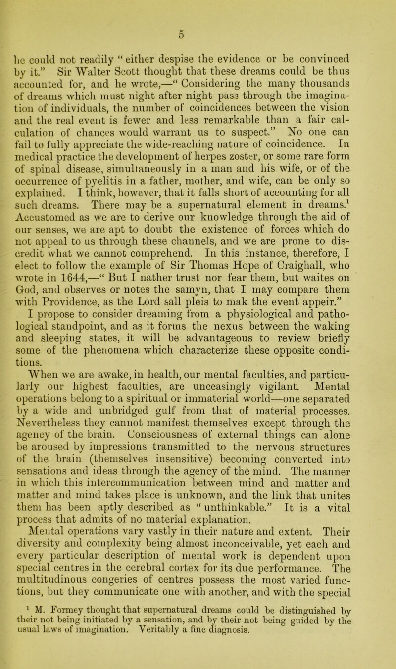 0 lie could not readily “ either despise the evidence or be convinced by it.” Sir Walter Scott thought that these dreams could be thus accounted for, and he wrote,—“ Considering tlie many thousands of dreams which must night after night pass through the imagina- tion of individuals, the number of coincidences between the vision and the real event is fewer and less remarkable than a fair cal- culation of chances would warrant us to suspect.” No one can fail to fully appreciate the wide-reaching nature of coincidence. In medical practice the development of herpes zoster, or some rare form of spinal disease, simultaneously in a man and his wife, or of the occurrence of pyelitis in a father, mother, and wife, can be only so explained. I think, however, that it falls short of accounting for all such dreams. There may be a supernatural element in dreams.^ Accustomed as we are to derive our knowledge through the aid of our senses, we are apt to doubt the existence of forces which do not appeal to us through these channels, and we are prone to dis- credit what we cannot comprehend. In this instance, therefore, I elect to follow the example of Sir Thomas Hope of Craighall, who wrote in 1644,—“ But I nather trust nor fear them, but waites on God, and observes or notes the samyn, that I may compare them with Providence, as the Lord sail pleis to mak the event appeir.” I propose to consider dreaming from a physiological and patho- logical standpoint, and as it forms the nexus between the waking and sleeping states, it will be advantageous to review briefly some of the phenomena which characterize these opposite condi- tions. When we are awake, in health, our mental faculties, and particu- larly our highest faculties, are unceasingly vigilant. Mental operations belong to a spiritual or immaterial world—one separated by a wide and unbridged gulf from that of material processes. Nevertheless they cannot manifest themselves except through the agency of the brain. Consciousness of external things can alone be aroused by impressions transmitted to the nervous structures of the brain (themselves insensitive) becoming converted into sensations and ideas through the agency of the mind. The manner in which this intercommunication between mind and matter and matter and mind takes place is unknown, and the link that unites them has been aptly described as “ unthinkable.” It is a vital process that admits of no material explanation. Mental operations vary vastly in their nature and extent. Their diversity and complexity being almost inconceivable, yet eacli and every particular description of mental work is dependent upon special centres in the cerebral cortex for its due performance. The multitudinous congeries of centres possess the most varied func- tions, but they communicate one with another, and with the special ^ M. Formey tliought that supernatural dreams could he distinguished by their not being initiated by a sensation, and by their not being guided by the usual laws of imagination. Veritably a fine diagnosis.