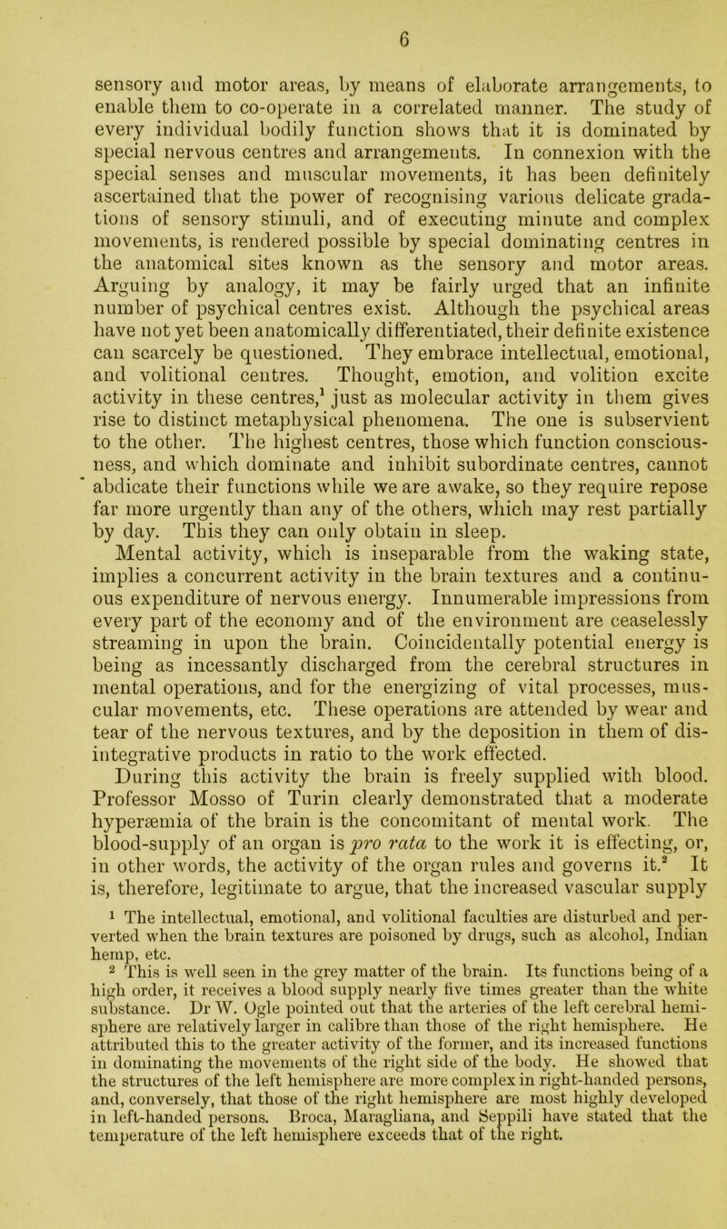 sensory and motor areas, by means of elaborate arrangements, to enable them to co-operate in a correlated manner. The study of every individual bodily function shows that it is dominated by special nervous centres and arrangements. In connexion with the special senses and muscular movements, it has been definitely ascertained that the power of recognising various delicate grada- tions of sensory stimuli, and of executing minute and complex movements, is rendered possible by special dominating centres in the anatomical sites known as the sensory and motor areas. Arguing by analogy, it may be fairly urged that an infinite number of psychical centres exist. Although the psychical areas have not yet been anatomically differentiated, their definite existence can scarcely be questioned. They embrace intellectual, emotional, and volitional centres. Thought, emotion, and volition excite activity in these centres,^ just as molecular activity in them gives rise to distinct metaphysical phenomena. The one is subservient to the other. The highest centres, those which function conscious- ness, and which dominate and inhibit subordinate centres, cannot abdicate their functions while we are awake, so they require repose far more urgently than any of the others, which may rest partially by day. This they can only obtain in sleep. Mental activity, which is inseparable from the waking state, implies a concurrent activity in the brain textures and a continu- ous expenditure of nervous energy. Innumerable impressions from every part of the economy and of the environment are ceaselessly streaming in upon the brain. Coincidentally potential energy is being as incessantly discharged from the cerebral structures in mental operations, and for the energizing of vital processes, mus- cular movements, etc. These operations are attended by wear and tear of the nervous textures, and by the deposition in them of dis- integrative products in ratio to the work effected. During this activity the brain is freely supplied with blood. Professor Mosso of Turin clearly demonstrated that a moderate hyperaemia of the brain is the concomitant of mental work. The blood-supply of an organ is pro rata to the work it is effecting, or, in other words, the activity of the organ rules and governs it.^ It is, therefore, legitimate to argue, that the increased vascular supply 1 The intellectual, emotional, and volitional faculties are disturbed and per- verted when the brain textures are poisoned by drugs, such as alcohol, Indian hemp, etc. 2 This is well seen in the grey matter of the brain. Its functions being of a high order, it receives a blood supply nearly five times greater than the white substance. Dr W. Ogle pointed out that the arteries of the left cerebral hemi- sphere are relatively larger in calibre than those of the right hemisphere. He attributed this to the greater activity of the former, and its increased functions in dominating the movements of the right side of the body. He showed that the structures of the left hemisphere are more complex in right-handed persons, and, conversely, that those of the right hemisphere are most highly developed in left-handed persons. Broca, Maragliana, and Seppili have stated that tlie temperature of the left hemisphere exceeds that of the right.