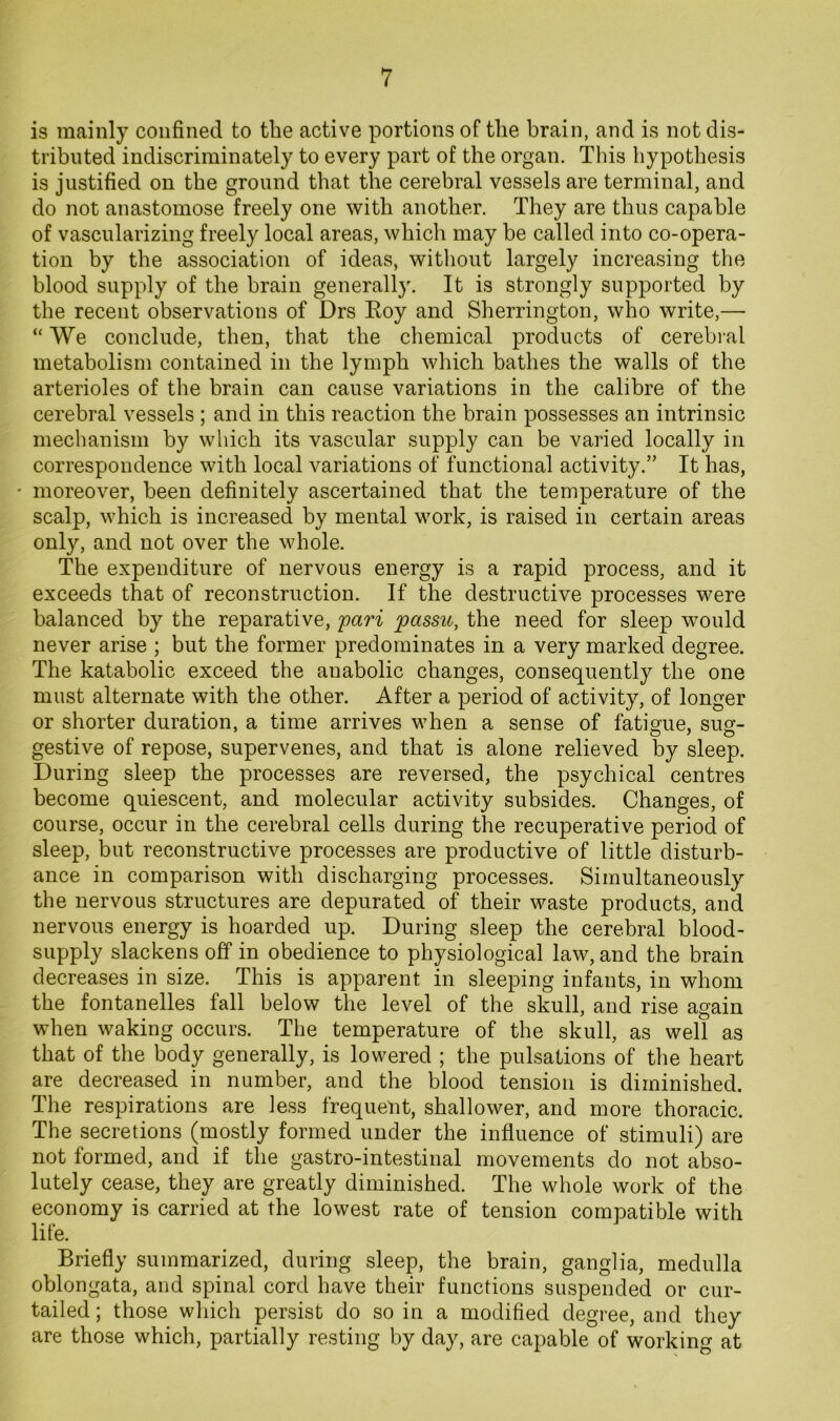is mainly confined to the active portions of tlie brain, and is not dis- tributed indiscriminately to every part of the organ. This hypothesis is justified on the ground that the cerebral vessels are terminal, and do not anastomose freely one with another. They are thus capable of vascularizing freely local areas, which may be called into co-opera- tion by the association of ideas, without largely increasing the blood supply of the brain generally. It is strongly supported by the recent observations of Drs Eoy and Sherrington, who write,— “ We conclude, then, that the chemical products of cerebi al metabolism contained in the lymph which bathes the walls of the arterioles of the brain can cause variations in the calibre of the cerebral vessels ; and in this reaction the brain possesses an intrinsic mechanism by which its vascular supply can be varied locally in correspondence with local variations of functional activity.” It has, moreover, been definitely ascertained that the temperature of the scalp, which is increased by mental work, is raised in certain areas only, and not over the whole. The expenditure of nervous energy is a rapid process, and it exceeds that of reconstruction. If the destructive processes were balanced by the reparative, fari passu, the need for sleep would never arise ; but the former predominates in a very marked degree. The katabolic exceed the anabolic changes, consequently the one must alternate with the other. After a period of activity, of longer or shorter duration, a time arrives when a sense of fatigue, sug- gestive of repose, supervenes, and that is alone relieved by sleep. During sleep the processes are reversed, the psychical centres become quiescent, and molecular activity subsides. Changes, of course, occur in the cerebral cells during the recuperative period of sleep, but reconstructive processes are productive of little disturb- ance in comparison with discharging processes. Simultaneously the nervous structures are depurated of their waste products, and nervous energy is hoarded up. During sleep the cerebral blood- supply slackens off in obedience to physiological law, and the brain decreases in size. This is apparent in sleeping infants, in whom the fontanelles fall below the level of the skull, and rise again when waking occurs. The temperature of the skull, as well as that of the body generally, is lowered ; the pulsations of the heart are decreased in number, and the blood tension is diminished. The respirations are less frequent, shallower, and more thoracic. The secretions (mostly formed under the influence of stimuli) are not formed, and if the gastro-intestinal movements do not abso- lutely cease, they are greatly diminished. The whole work of the economy is carried at the lowest rate of tension compatible with life. Briefly summarized, during sleep, the brain, ganglia, medulla oblongata, and spinal cord have their functions suspended or cur- tailed ; those which persist do so in a modified degree, and they are those which, partially resting by day, are capable of working at