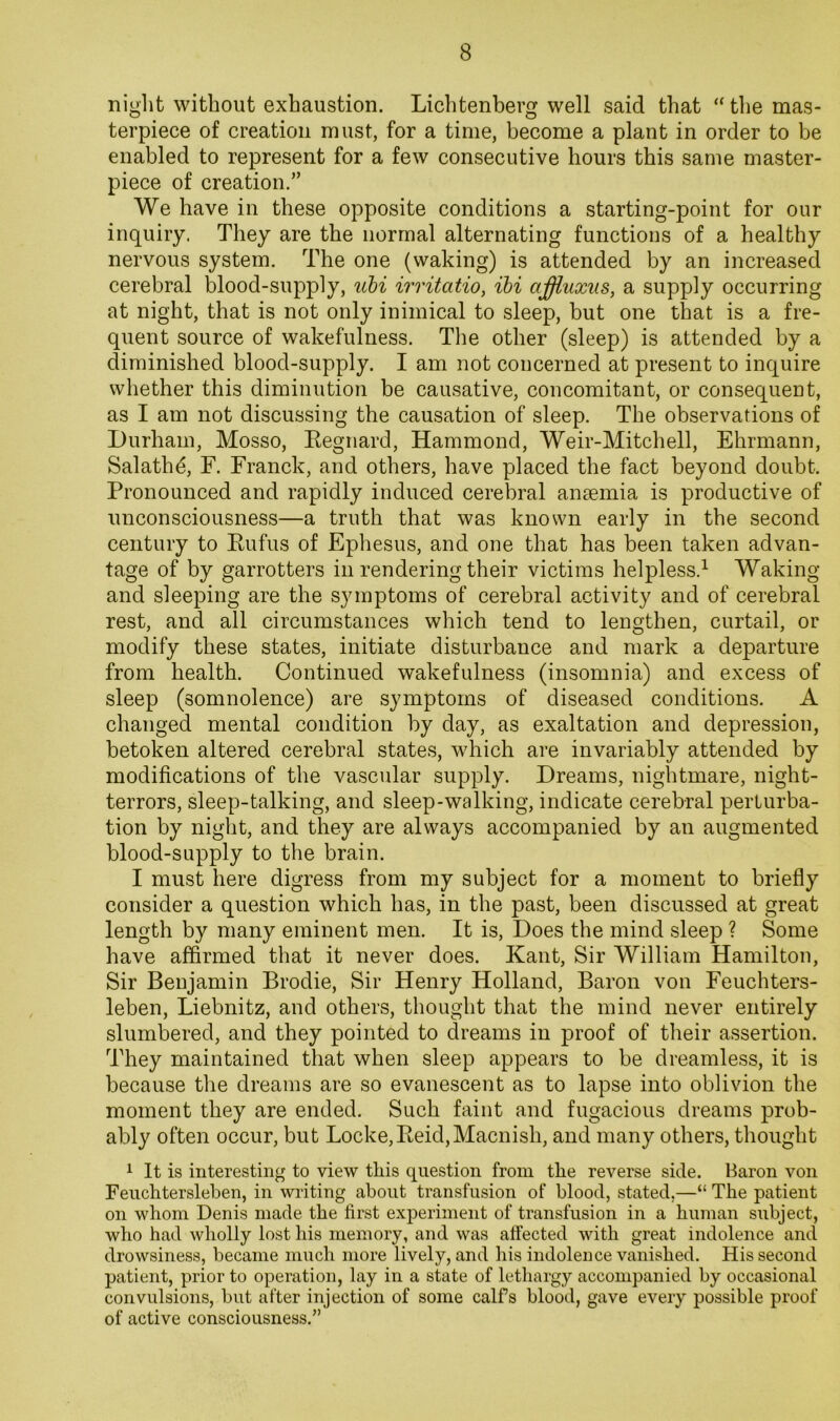 niglit without exhaustion. Lichtenberg well said that “ the mas- terpiece of creation must, for a time, become a plant in order to be enabled to represent for a few consecutive hours this same master- piece of creation.” We have in these opposite conditions a starting-point for our inquiry. They are the normal alternating functions of a healthy nervous system. The one (waking) is attended by an increased cerebral blood-supply, uhi irritatio, ihi affluxus, a supply occurring at night, that is not only inimical to sleep, but one that is a fre- quent source of wakefulness. Tlie other (sleep) is attended by a diminished blood-supply. I am not concerned at present to inquire whether this diminution be causative, concomitant, or consequent, as I am not discussing the causation of sleep. The observations of Durham, Mosso, Eegnard, Hammond, Weir-Mitchell, Ehrmann, Salathd, F. Franck, and others, have placed the fact beyond doubt. Pronounced and rapidly induced cerebral ansemia is productive of unconsciousness—a truth that was known early in the second century to Eufus of Ephesus, and one that has been taken advan- tage of by garrotters in rendering their victims helpless.^ Waking and sleeping are the symptoms of cerebral activity and of cerebral rest, and all circumstances which tend to lengthen, curtail, or modify these states, initiate disturbance and mark a departure from health. Continued wakefulness (insomnia) and excess of sleep (somnolence) are symptoms of diseased conditions. A changed mental condition by day, as exaltation and depression, betoken altered cerebral states, which are invariably attended by modifications of the vascular supply. Dreams, nightmare, night- terrors, sleep-talking, and sleep-walking, indicate cerebral perturba- tion by night, and they are always accompanied by an augmented blood-supply to the brain. I must here digress from my subject for a moment to briefly consider a question which has, in the past, been discussed at great length by many eminent men. It is. Does the mind sleep ? Some have affirmed that it never does. Kant, Sir William Hamilton, Sir Benjamin Brodie, Sir Henry Holland, Baron von Feuchters- leben, Liebnitz, and others, thought that the mind never entirely slumbered, and they pointed to dreams in proof of their assertion. They maintained that when sleep appears to be dreamless, it is because the dreams are so evanescent as to lapse into oblivion the moment they are ended. Such faint and fugacious dreams prob- ably often occur, but Locke,Eeid,Macnish, and many others, thought 1 It is interesting to view this question from the reverse side. Baron von Feuchterslehen, in writing about transfusion of blood, stated,—“ The patient on whom Denis made the first experiment of transfusion in a human subject, who had wholly lost his memory, and was affected with great indolence and drowsiness, became much more lively, and his indolence vanished. His second patient, prior to operation, lay in a state of lethargy accompanied by occasional convulsions, but after injection of some calfs blood, gave every possible proof of active consciousness.”