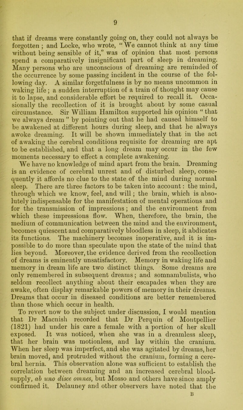 that if dreams were constantly going on, they could not always be forgotten ; and Locke, who wrote, “We cannot think at any time without being sensible of it,” was of opinion that most persons spend a comparatively insignificant part of sleep in dreaming. Many persons who are unconscious of dreaming are reminded of the occurrence by some passing incident in the course of the fol- lowing day. A similar forgetfulness is by no means uncommon in waking life; a sudden interruption of a train of thought may cause it to lapse, and considerable effort be required to recall it. Occa- sionally the recollection of it is brought about by some casual circumstance. Sir William Hamilton supported his opinion “ that we always dream ” by pointing out that he had caused himself to be awakened at different hours during sleep, and that he always awoke dreaming. It will be shown immediately that in the act of awaking the cerebral conditions requisite for dreaming are apt to be established, and that a long dream may occur in the few moments necessary to effect a complete awakening. We have no knowledge of mind apart from the brain. Dreaming is an evidence of cerebral unrest and of disturbed sleep, conse- quently it affords no clue to the state of the mind during normal sleep. There are three factors to be taken into account: the mind, through which we know, feel, and will; the brain, which is abso- lutely indispensable for the manifestation of mental operations and for the transmission of impressions; and the environment from which these impressions flow. When, therefore, the brain, the medium of communication between the mind and the environment, becomes quiescent and comparatively bloodless in sleep, it abdicates its functions. The machinery becomes inoperative, and it is im- possible to do more than speculate upon the state of the mind that lies beyond. Moreover, the evidence derived from the recollection of dreams is eminently unsatisfactory. Memory in waking life and memory in dream life are two distinct things. Some dreams are only remembered in subsequent dreams ; and somnambulists, who seldom recollect anything about their escapades when they are awake, often display remarkable powers of memory in their dreams. Dreams that occur in diseased conditions are better remembered than those which occur in health. To revert now to the subject under discussion, I would mention that Dr Macnish recorded that Dr Perquin of Montpellier (1821) had under his care a female with a portion of her skull exposed. It was noticed, when she was in a dreamless sleep, that her brain was motionless, and lay within the cranium. When her sleep was imperfect, and she was agitated by dreams, her brain moved, and protruded without the cranium, forming a cere- bral hernia. This observation alone was sufficient to establish the correlation between dreaming and an increased cerebral blood- supply, db uno disce omnes, but Mosso and others have since amply confirmed it. Delauney and other observers have noted that the B
