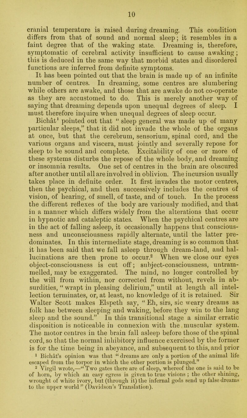 cranial temperature is raised during dreaming. This condition differs from that of sound and normal sleep; it resembles in a faint degree that of the waking state. Dreaming is, therefore, symptomatic of cerebral activity insufficient to cause awaking ; this is deduced in the same way that morbid states and disordered functions are inferred from definite symptoms. It has been pointed out that the brain is made up of an infinite number of centres. In dreaming, some centres are slumbering while others are awake, and those that are awake do not co-operate as they are accustomed to do. This is merely another way of saying that dreaming depends upon unequal degrees of sleep. I must therefore inquire when unequal degrees of sleep occur. Bichat^ pointed out that “ sleep general was made up of many particular sleeps,” that it did not invade the whole of the organs at once, but that the cerebrum, sensorium, spinal cord, and the various organs and viscera, must jointly and severally repose for sleep to be sound and complete. Excitability of one or more of these systems disturbs the repose of the whole body, and dreaming or insomnia results. One set of centres in the brain are obscured after another until all are involved in oblivion. The incursion usually takes place in definite order. It first invades the motor centres, then the psychical, and then successively includes the centres of vision, of hearing, of smell, of taste, and of touch. In the process the different reflexes of the body are variously modified, and that in a manner which differs widely from the alterations that occur in hypnotic and cataleptic states. When the psychical centres are in the act of falling asleep, it occasionally happens that conscious- ness and unconsciousness rapidly alternate, until the latter pre- dominates. In this intermediate stage, dreaming is so common that it has been said that we fall asleep through dream-land, and hal- lucinations are then prone to occur.'^ When we close our eyes object-consciousness is cut off; subject-consciousness, untram- melled, ]nay be exaggerated. The mind, no longer controlled by the will from within, nor corrected from without, revels in ab- surdities, “ wrapt in pleasing delirium,” until at length all intel- lection terminates, or, at least, no knowledge of it is retained. Sir Walter Scott makes Elspeth say, “ Eh, sirs, sic weary dreams as folk hae between sleeping and waking, before they win to the lang sleep and the sound.” In this transitional stage a similar erratic disposition is noticeable in connexion with the muscular system. The motor centres in the brain fall asleep before those of the spinal cord, so that the normal inhibitory influence exercised by the former is for the time being in abeyance, and subsequent to this, and prior ^ Bichat’s opinion was that “ dreams are only a portion of the animal life esca])ed from the torpor in which the other portion is plunged.” 2 Virgil wrote,—“ Two gates there are of sleep, whereof the one is said to be of horn, by which an easy egress is given to true visions ; the other shining, wrought of white ivory, but (through it) the infernal gods send up false dreams to the up[)er world” (I)avidson’s Translation).