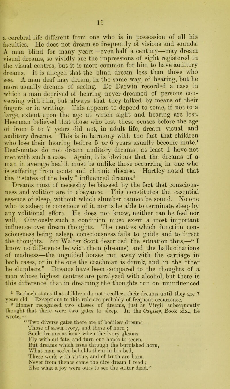 a cerebral life different from one who is in possession of all liis faculties. He does not dream so frequently of visions and sounds. A man blind for many years—even half a century—may dream visual dreams, so vividly are the impressions of sight registered in the visual centres, but it is more common for him to have auditory dreams. It is alleged that the blind dream less than those who see. A man deaf may dream, in the same way, of hearing, but he more usually dreams of seeing. Dr Darwin recorded a case in which a man deprived of hearing never dreamed of persons con- versing with him, but always that they talked by means of their fingers or in writing. This appears to depend to some, if not to a large, extent upon the age at which sight and hearing are lost. Heerman believed that those who lost these senses before the age of from 5 to 7 years did not, in adult life, dream visual and auditory dreams. This is in harmony with the fact that children who lose their hearing before 5 or 6 years usually become mute.^ Deaf-mutes do not dream auditory dreams; at least I have not met with such a case. Again, it is obvious that the dreams of a man in average health must be unlike those occurring in one who is suffering from acute and chronic disease. Hartley noted that the ‘‘ states of the body ” influenced dreams.^ Dreams must of necessity be biassed by the fact that conscious- ness and volition are in abeyance. This constitutes the essential essence of sleep, without which slumber cannot be sound. No one who is asleep is conscious of it, nor is he able to terminate sleep by any volitional effort. He does not know, neither can he feel nor will. Obviously such a condition must exert a most important influence over dream thoughts. The centres which function con- sciousness being asleep, consciousness fails to guide and to direct the thoughts. Sir Walter Scott described the situation thus,—“ I know no difference betwixt them (dreams) and the hallucinations of madness—the unguided horses run away with the carriage in both cases, or in the one the coachman is drunk, and in the other lie slumbers.” Dreams have been compared to the thoughts of a man whose highest centres are paralyzed with alcohol, but there is this difference, that in dreaming the thoughts run on uninfluenced 1 Burbach states that children do not recollect their dreams until they are 7 years old. Exceptions to this rule are probably of frequent occurrence. ^ Homer recognised two chisses of dreams, just as Virgil subsequently thought that there were two gates to sleep. In the Odyssey, Book xix., lie wrote, — “ Two diverse gates there are of bodiless dreams — I'hose of sawn ivory, and those of horn ; Such dreams as issue when the ivory gleams Fly without fate, and turn our hopes to scorn. But dreams which issue through the burnished horn. What man soe’er beholds them in his bed. These work with virtue, and of truth are born. Never from thence came the dire dream I read ; Else what a joy were ours to see the suitor dead.”
