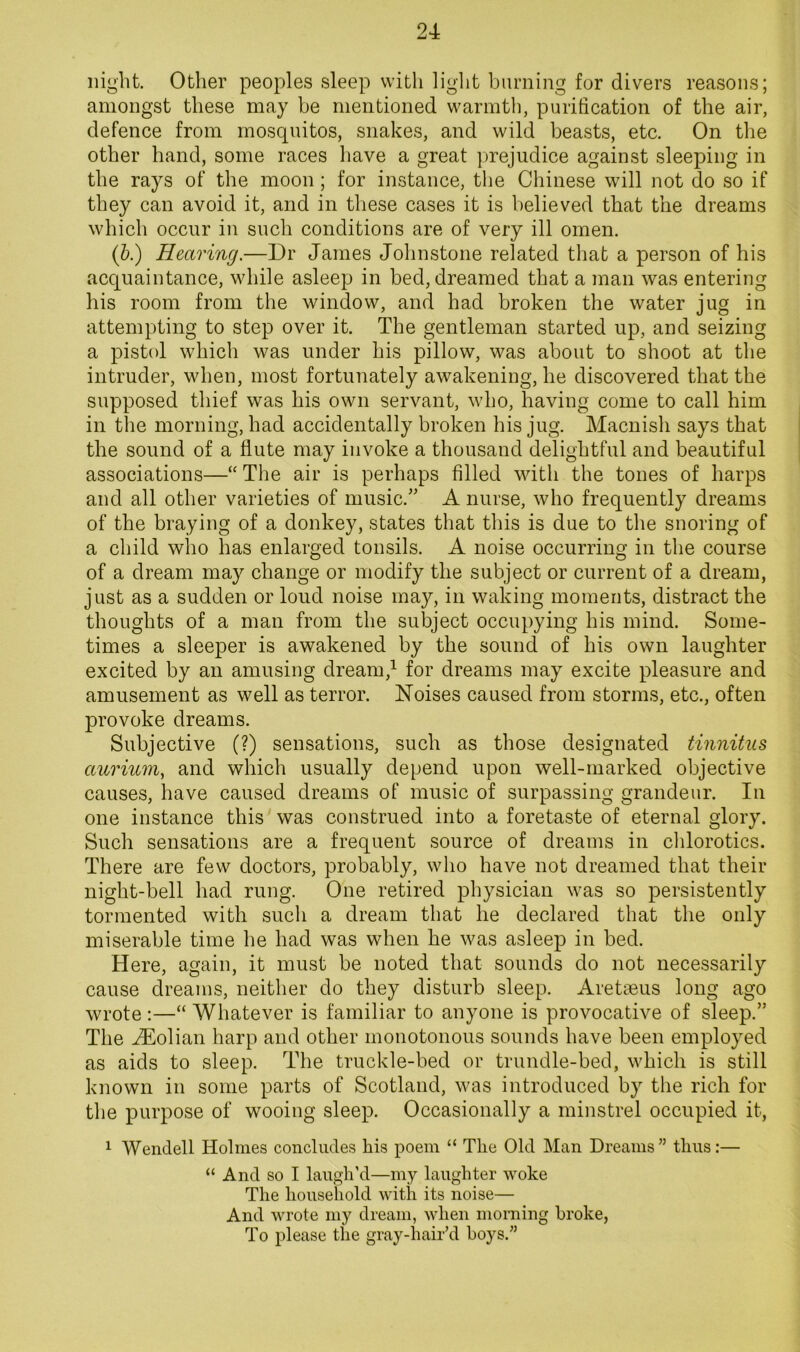 night. Other peoples sleep with ligiit burning for divers reasons; amongst these may be mentioned warmth, purification of the air, defence from mosquitos, snakes, and wild beasts, etc. On the other hand, some races have a great prejudice against sleeping in the rays of the moon; for instance, the Chinese will not do so if they can avoid it, and in these cases it is believed that the dreams which occur in such conditions are of very ill omen. (&.) Hearing.—Dr James Johnstone related that a person of his acquaintance, while asleep in bed, dreamed that a man was entering his room from the window, and had broken the water jug in attempting to step over it. The gentleman started up, and seizing a pistol which was under his pillow, was about to shoot at the intruder, when, most fortunately awakening, he discovered that the supposed thief was his own servant, who, having come to call him in the morning, had accidentally broken his jug. Macnish says that the sound of a flute may invoke a thousand delightful and beautiful associations—“ The air is perhaps filled with the tones of harps and all other varieties of music.” A nurse, who frequently dreams of the braying of a donkey, states that this is due to the snoring of a child who has enlarged tonsils. A noise occurring in the course of a dream may change or modify the subject or current of a dream, just as a sudden or loud noise may, in waking moments, distract the thoughts of a man from the subject occupying his mind. Some- times a sleeper is awakened by the sound of his own laughter excited by an amusing dream,^ for dreams may excite pleasure and amusement as well as terror. Noises caused from storms, etc., often provoke dreams. Subjective (?) sensations, such as those designated tinnitus aurium, and which usually depend upon well-marked objective causes, have caused dreams of music of surpassing grandeur. In one instance this was construed into a foretaste of eternal glory. Such sensations are a frequent source of dreams in clilorotics. There are few doctors, probably, who have not dreamed that their night-bell had rung. One retired physician was so persistently tormented with such a dream that he declared that the only miserable time he had was when he was asleep in bed. Here, again, it must be noted that sounds do not necessarily cause dreams, neither do they disturb sleep. Aretaeus long ago wrote :—“ Whatever is familiar to anyone is provocative of sleep.” The JEolian harp and other monotonous sounds have been employed as aids to sleep. The truckle-bed or trundle-bed, which is still known in some parts of Scotland, was introduced by the rich for the purpose of wooing sleep. Occasionally a minstrel occupied it, 1 Wendell Holmes concludes Ms poem “ The Old Man Dreams” thus:— “ And so I laugh’d—my laughter woke The household with its noise— And wrote my dream, when morning broke. To please the gray-hair’d boys.”