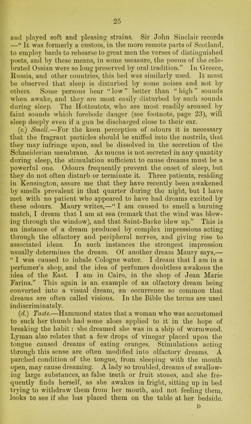 and played soft and pleasing strains. Sir John Sinclair records —“ It was formerly a custom, in the more remote parts of Scotland, to employ bards to rehearse to great men the verses of distinguished poets, and by these means, in some measure, the jioems of the cele- brated Ossian were so long preserved by oral tradition.” In Greece, Russia, and other countries, this bed was similarly used. It must be observed that sleep is disturbed by some noises and not by others. Some persons hear “low” better than “high” sounds when awake, and they are most easily disturbed by such sounds during sleep. The Hottentots, who are most readily aroused by faint sounds which forebode danger (see footnote, page 23), will sleep deeply even if a gun be discharged close to their ear. (c.) Smell.—For the keen perception of odours it is necessary that the fragrant particles should be sniffed into the nostrils, that they may infringe upon, and be dissolved in the secretion of the Schneiderian membrane. As mucus is not secreted in any quantity during sleep, the stimulation sufficient to cause dreams must be a powerful one. Odours frequently prevent the onset of sleep, but they do not often disturb or terminate it. Three patients, residing in Kensington, assure me that they have recently been awakened by smells prevalent in that quarter during the night, but I have met with no patient who appeared to have had dreams excited by these odours. Maury writes,—“ I am caused to smell a burning match, I dream that I am at sea (remark that the wind was blow- ing through the window), and that Saint-Barke blew up.” This is an instance of a dream produced by complex impressions acting through the olfactory and peripheral nerves, and giving rise to associated ideas. In such instances the strongest impression usually determines the dream. Of another dream Maury says,— “ I was caused to inhale Cologne water. I dream that I am in a perfumer’s shop, and the idea of perfumes doubtless awakens the idea of the East. I am in Cairo, in the shop of Jean Marie Farina.” This again is an example of an olfactory dream being converted into a visual dream, an occurrence so common that dreams are often called visions. In the Bible the terms are used indiscriminately. (d.) Taste.—Hammond states that a woman who was accustomed to suck her thumb had some aloes applied to it in the hope of breaking the habit: she dreamed she was in a ship of wormwood. Lyman also relates that a few drops of vinegar placed upon the tongue caused dreams of eating oranges. Stimulations acting through this sense are often modified into olfactory dreams. A parched condition of the tongue, from sleeping with the mouth open, may cause dreaming. A lady so troubled, dreams of swallow- ing large substances, as false teeth or fruit stones, and she fre- quently finds herself, as she awakes in fright, sitting up in bed trying to withdraw them from her mouth, and not feeling them, looks to see if she has placed them on the table at her bedside. D